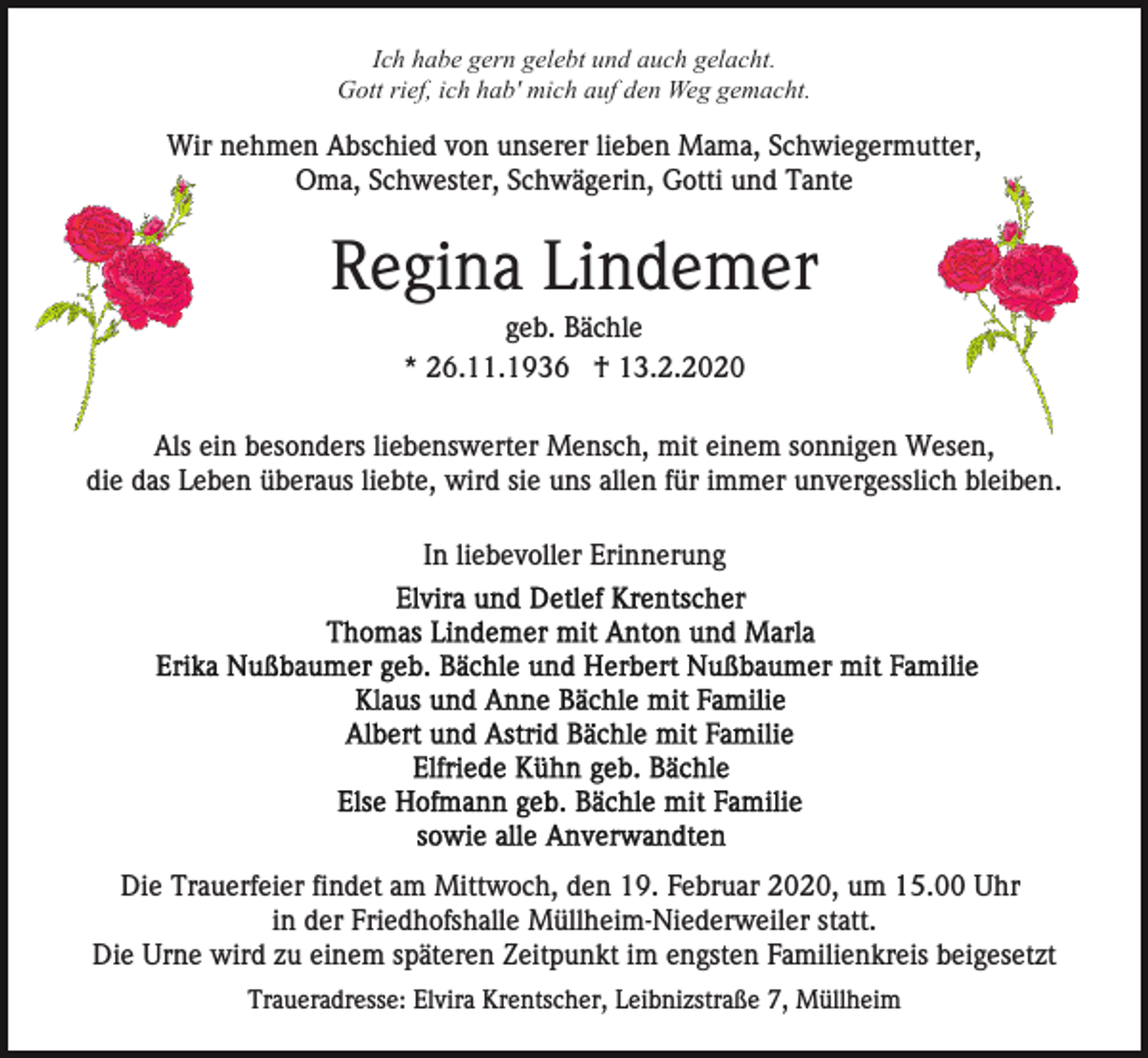 <p>Ich habe gern gelebt und auch gelacht.<br />Gott rief, ich hab' mich auf den Weg gemacht.</p><p>Wir nehmen Abschied von unserer lieben Mama, Schwiegermutter,<br />Oma, Schwester, Schwägerin, Gotti und Tante</p><p>Regina Lindemer<br />geb. Bächle<br />* 26.11.1936 † 13.2.2020<br />Als ein besonders liebenswerter Mensch, mit einem sonnigen Wesen,<br />die das Leben überaus liebte, wird sie uns allen für immer unvergesslich bleiben.<br />In liebevoller Erinnerung</p><p>Die Trauerfeier findet am Mittwoch, den 19. Februar 2020, um 15.00 Uhr<br />in der Friedhofshalle Müllheim-Niederweiler statt.<br />Die Urne wird zu einem späteren Zeitpunkt im engsten Familienkreis beigesetzt<br />Traueradresse: Elvira Krentscher, Leibnizstraße 7, Müllheim</p>