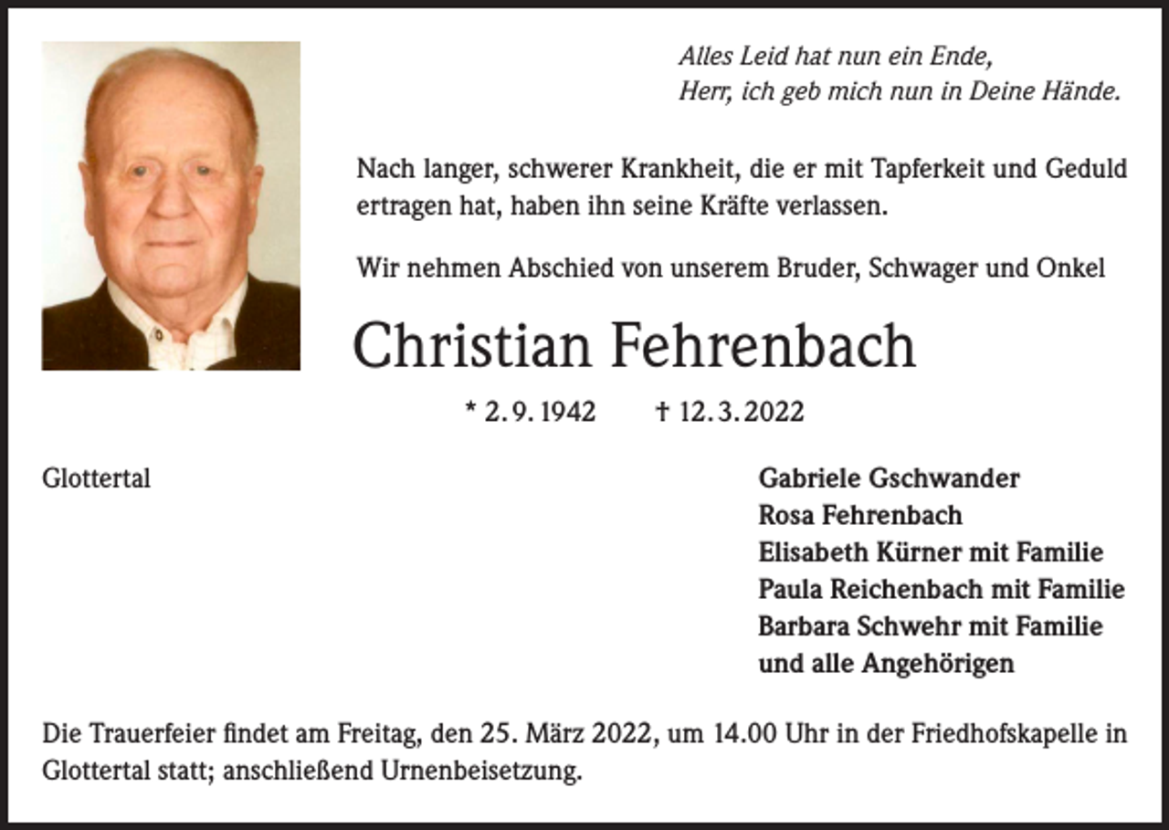 <p>Alles Leid hat nun ein Ende,<br />Herr, ich geb mich nun in Deine Hände.</p><p>Nach langer, schwerer Krankheit, die er mit Tapferkeit und Geduld<br />ertragen hat, haben ihn seine Kräfte verlassen.<br />Wir nehmen Abschied von unserem Bruder, Schwager und Onkel</p><p>Christian Fehrenbach<br />* 2. 9. 1942 † 12. 3. 2022<br />Glottertal<br />Gabriele Gschwander</p><p>Rosa Fehrenbach<br />Elisabeth Kürner mit Familie<br />Paula Reichenbach mit Familie<br />Barbara Schwehr mit Familie<br />und alle Angehörigen<br />Die Trauerfeier findet am Freitag, den 25. März 2022, um 14.00 Uhr in der Friedhofskapelle in<br />Glottertal statt; anschließend Urnenbeisetzung.</p>