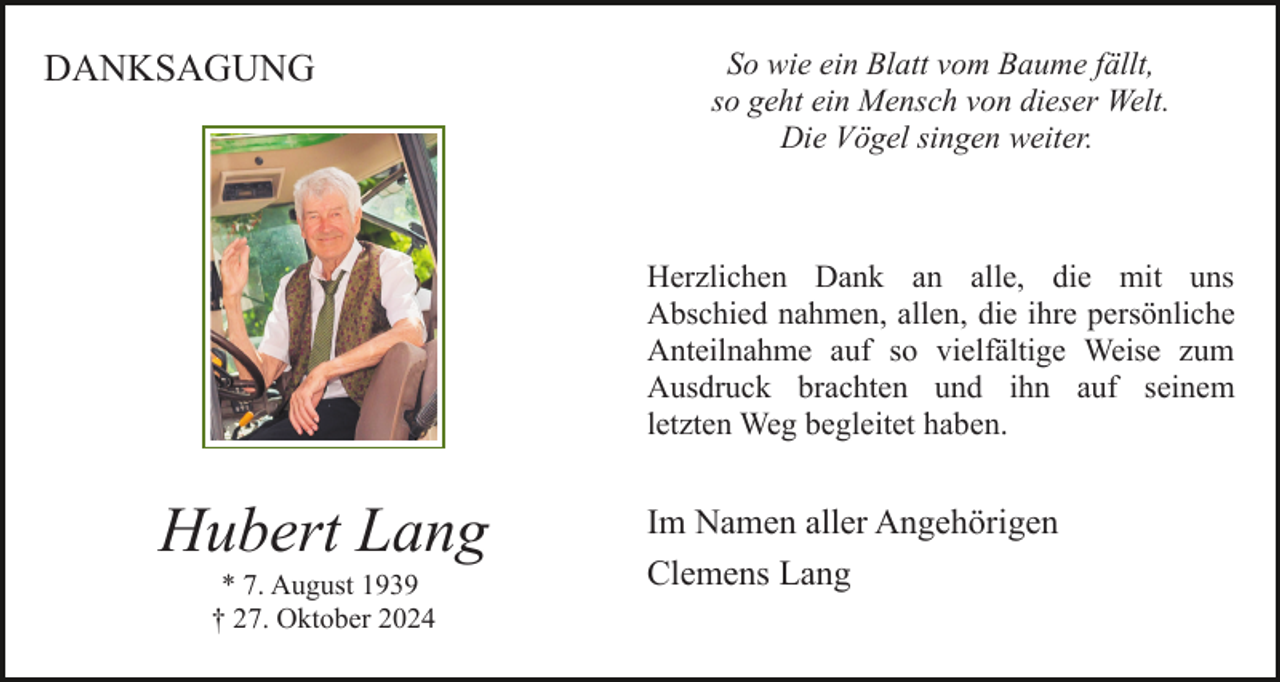 <p>DANKSAGUNG</p><p>So wie ein Blatt vom Baume fällt,<br />so geht ein Mensch von dieser Welt.<br />Die Vögel singen weiter.</p><p>Herzlichen Dank an alle, die mit uns<br />Abschied nahmen, allen, die ihre persönliche<br />Anteilnahme auf so vielfältige Weise zum<br />Ausdruck brachten und ihn auf seinem<br />letzten Weg begleitet haben.</p><p>Hubert Lang<br />* 7. August 1939<br />† 27. Oktober 2024</p><p>Im Namen aller Angehörigen<br />Clemens Lang</p>