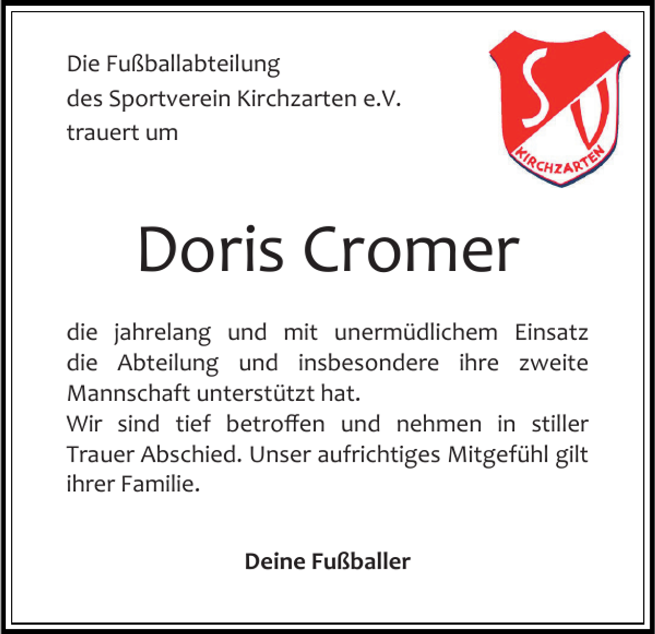 <p>Die Fußballabteilung<br />des Sportverein Kirchzarten e.V.<br />trauert um</p><p>Doris Cromer<br />die jahrelang und mit unermüdlichem Einsatz<br />die Abteilung und insbesondere ihre zweite<br />Mannschaft unterstützt hat.<br />Wir sind tief betroffen und nehmen in stiller<br />Trauer Abschied. Unser aufrichtiges Mitgefühl gilt<br />ihrer Familie.<br />Deine Fußballer</p>