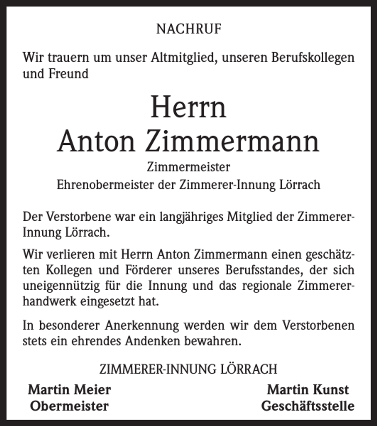 <p>NACHRUF<br />Wir trauern um unser Altmitglied, unseren Berufskollegen<br />und Freund</p><p>Herrn<br />Anton Zimmermann</p><p>Zimmermeister<br />Ehrenobermeister der Zimmerer-Innung Lörrach<br />Der Verstorbene war ein langjähriges Mitglied der ZimmererInnung Lörrach.<br />Wir verlieren mit Herrn Anton Zimmermann einen geschätzten Kollegen und Förderer unseres Berufsstandes, der sich<br />uneigennützig für die Innung und das regionale Zimmererhandwerk eingesetzt hat.<br />In besonderer Anerkennung werden wir dem Verstorbenen<br />stets ein ehrendes Andenken bewahren.<br />ZIMMERER-INNUNG LÖRRACH<br />Martin Meier<br />Martin Kunst<br />Obermeister<br />Geschäftsstelle</p>