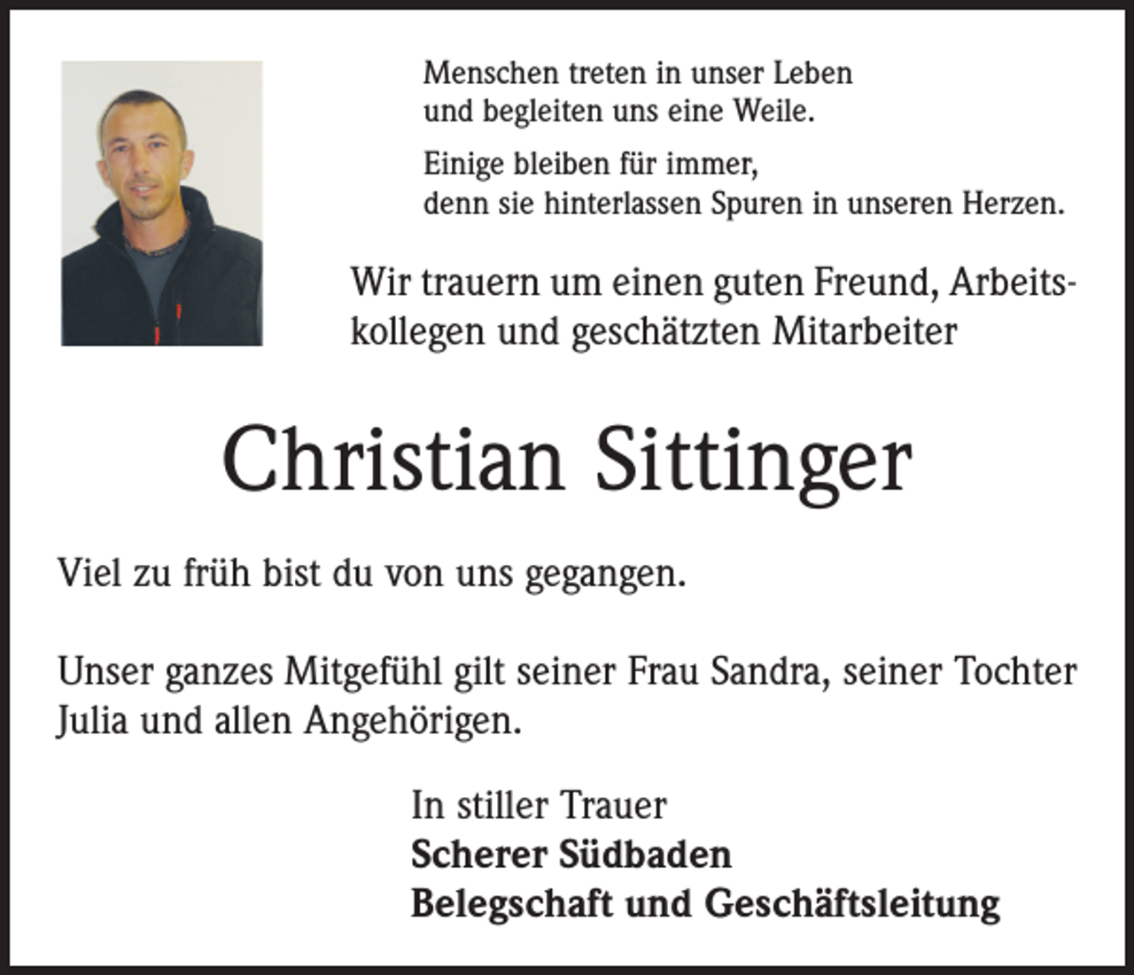 <p>Menschen treten in unser Leben<br />und begleiten uns eine Weile.<br />Einige bleiben für immer,<br />denn sie hinterlassen Spuren in unseren Herzen.</p><p>Wir trauern um einen guten Freund, Arbeitskollegen und geschätzten Mitarbeiter</p><p>Christian Sittinger<br />Viel zu früh bist du von uns gegangen.<br />Unser ganzes Mitgefühl gilt seiner Frau Sandra, seiner Tochter<br />Julia und allen Angehörigen.<br />In stiller Trauer<br />Scherer Südbaden<br />Belegschaft und Geschäftsleitung</p>