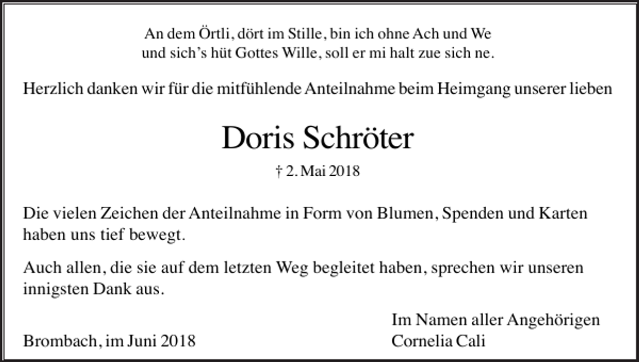 <p>An dem Örtli, dört im Stille, bin ich ohne Ach und We<br />und sich’s hüt Gottes Wille, soll er mi halt zue sich ne.</p><p>Herzlich danken wir für die mitfühlende Anteilnahme beim Heimgang unserer lieben</p><p>Doris Schröter<br />† 2. Mai 2018</p><p>Die vielen Zeichen der Anteilnahme in Form von Blumen, Spenden und Karten<br />haben uns tief bewegt.<br />Auch allen, die sie auf dem letzten Weg begleitet haben, sprechen wir unseren<br />innigsten Dank aus.<br />Brombach, im Juni 2018</p><p>Im Namen aller Angehörigen<br />Cornelia Cali</p>