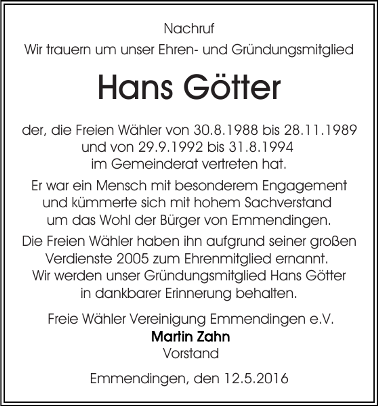<p>Nachruf<br />Wir trauern um unser Ehren- und Gründungsmitglied</p><p>Hans Götter<br />der, die Freien Wähler von 30.8.1988 bis 28.11.1989<br />und von 29.9.1992 bis 31.8.1994<br />im Gemeinderat vertreten hat.<br />Er war ein Mensch mit besonderem Engagement<br />und kümmerte sich mit hohem Sachverstand<br />um das Wohl der Bürger von Emmendingen.<br />Die Freien Wähler haben ihn aufgrund seiner großen<br />Verdienste 2005 zum Ehrenmitglied ernannt.<br />Wir werden unser Gründungsmitglied Hans Götter<br />in dankbarer Erinnerung behalten.<br />Freie Wähler Vereinigung Emmendingen e.V.<br />Vorstand<br />Emmendingen, den 12.5.2016</p>