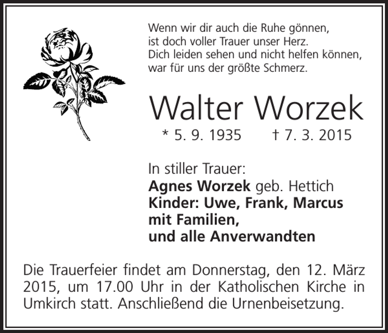 <p>Wenn wir dir auch die Ruhe gönnen,<br />ist doch voller Trauer unser Herz.<br />Dich leiden sehen und nicht helfen können,<br />war für uns der größte Schmerz.</p><p>Walter Worzek<br />* 5. 9. 1935 † 7. 3. 2015</p><p>In stiller Trauer:<br />Agnes Worzek geb. Hettich<br />Kinder: Uwe, Frank, Marcus<br />mit Familien,<br />und alle Anverwandten<br />Die Trauerfeier findet am Donnerstag, den 12. März<br />2015, um 17.00 Uhr in der Katholischen Kirche in<br />Umkirch statt. Anschließend die Urnenbeisetzung.</p>
