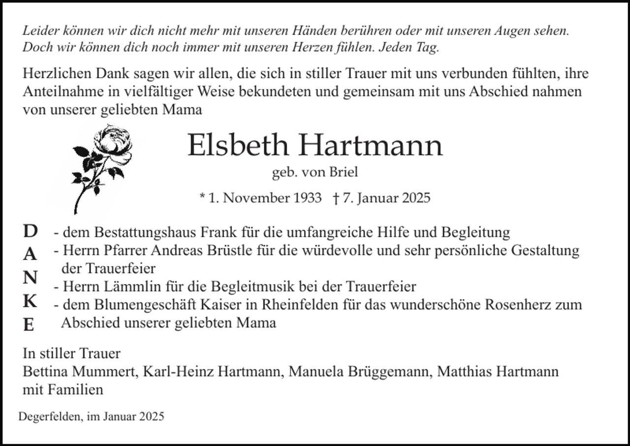 <p>Leider können wir dich nicht mehr mit unseren Händen berühren oder mit unseren Augen sehen.<br />Doch wir können dich noch immer mit unseren Herzen fühlen. Jeden Tag.</p><p>Herzlichen Dank sagen wir allen, die sich in stiller Trauer mit uns verbunden fühlten, ihre<br />Anteilnahme in vielfältiger Weise bekundeten und gemeinsam mit uns Abschied nahmen<br />von unserer geliebten Mama</p><p>Elsbeth Hartmann<br />geb. von Briel</p><p>* 1. November 1933 † 7. Januar 2025</p><p>D<br />A<br />N<br />K<br />E</p><p>- dem Bestattungshaus Frank für die umfangreiche Hilfe und Begleitung<br />- Herrn Pfarrer Andreas Brüstle für die würdevolle und sehr persönliche Gestaltung<br />der Trauerfeier<br />- Herrn Lämmlin für die Begleitmusik bei der Trauerfeier<br />- dem Blumengeschäft Kaiser in Rheinfelden für das wunderschöne Rosenherz zum<br />Abschied unserer geliebten Mama</p><p>In stiller Trauer<br />Bettina Mummert, Karl-Heinz Hartmann, Manuela Brüggemann, Matthias Hartmann<br />mit Familien<br />Degerfelden, im Januar 2025</p>