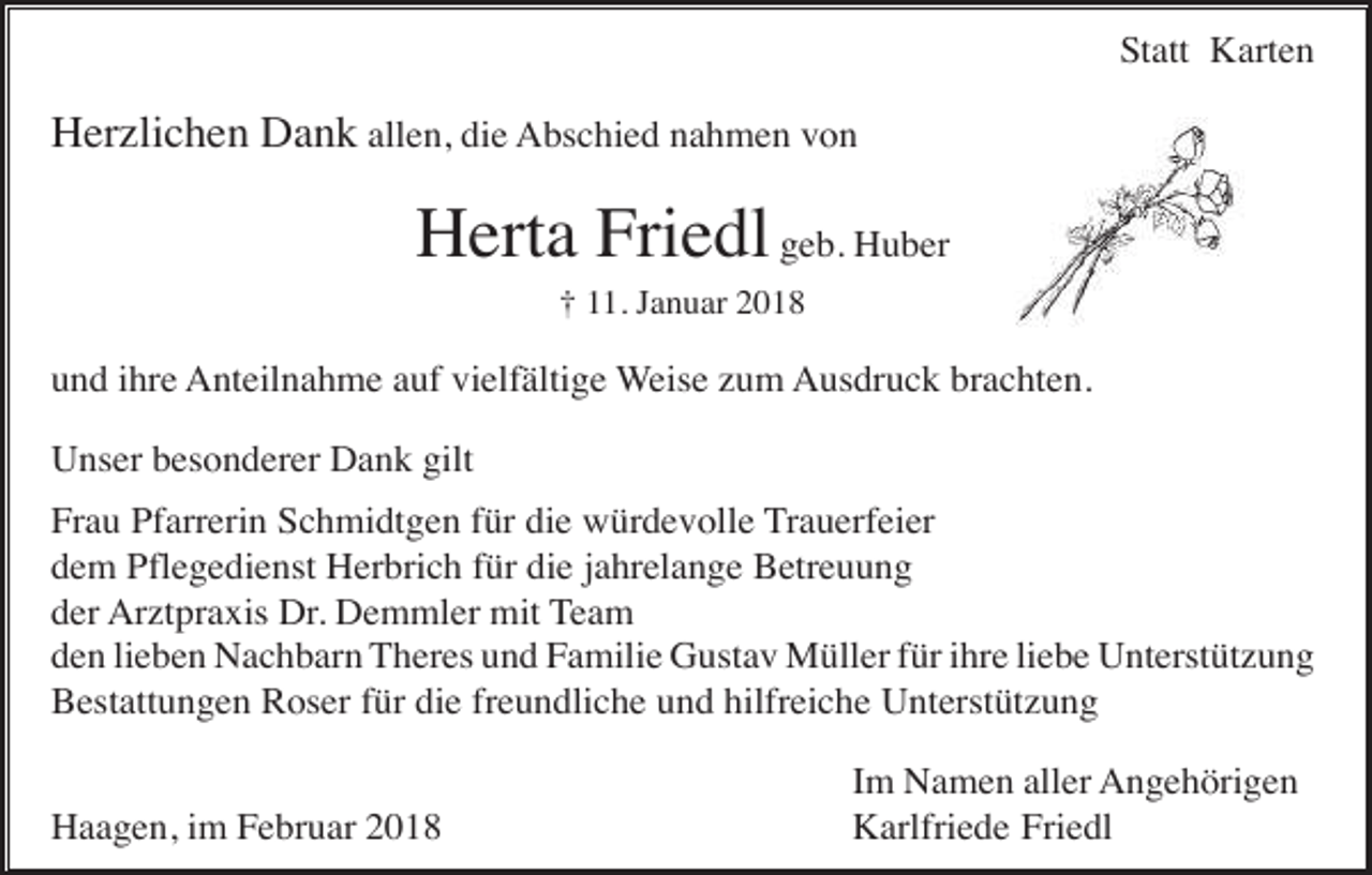 <p>Statt Karten</p><p>Herzlichen Dank allen, die Abschied nahmen von</p><p>Herta Friedl geb. Huber<br />† 11. Januar 2018</p><p>und ihre Anteilnahme auf vielfältige Weise zum Ausdruck brachten.<br />Unser besonderer Dank gilt<br />Frau Pfarrerin Schmidtgen für die würdevolle Trauerfeier<br />dem Pflegedienst Herbrich für die jahrelange Betreuung<br />der Arztpraxis Dr. Demmler mit Team<br />den lieben Nachbarn Theres und Familie Gustav Müller für ihre liebe Unterstützung<br />Bestattungen Roser für die freundliche und hilfreiche Unterstützung<br />Haagen, im Februar 2018</p><p>Im Namen aller Angehörigen<br />Karlfriede Friedl</p>