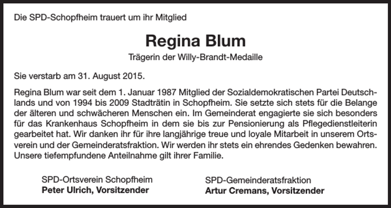 <p>Die SPD-Schopfheim trauert um ihr Mitglied</p><p>Regina Blum<br />Trägerin der Willy-Brandt-Medaille<br />Sie verstarb am 31. August 2015.<br />Regina Blum war seit dem 1. Januar 1987 Mitglied der Sozialdemokratischen Partei Deutschlands und von 1994 bis 2009 Stadträtin in Schopfheim. Sie setzte sich stets für die Belange<br />der älteren und schwächeren Menschen ein. Im Gemeinderat engagierte sie sich besonders<br />für das Krankenhaus Schopfheim in dem sie bis zur Pensionierung als Pflegedienstleiterin<br />gearbeitet hat. Wir danken ihr für ihre langjährige treue und loyale Mitarbeit in unserem Ortsverein und der Gemeinderatsfraktion. Wir werden ihr stets ein ehrendes Gedenken bewahren.<br />Unsere tiefempfundene Anteilnahme gilt ihrer Familie.<br />SPD-Ortsverein Schopfheim<br />Peter Ulrich, Vorsitzender</p><p>SPD-Gemeinderatsfraktion<br />Artur Cremans, Vorsitzender</p>