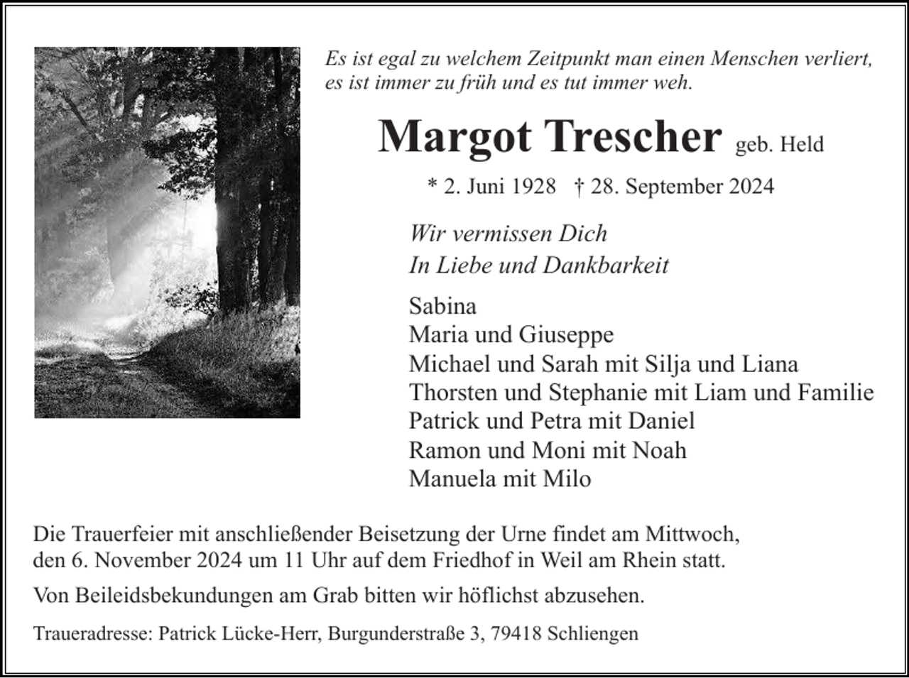 <p>Es ist egal zu welchem Zeitpunkt man einen Menschen verliert,<br />es ist immer zu früh und es tut immer weh.</p><p>Margot Trescher geb. Held<br />* 2. Juni 1928 † 28. September 2024</p><p>Wir vermissen Dich<br />In Liebe und Dankbarkeit<br />Sabina<br />Maria und Giuseppe<br />Michael und Sarah mit Silja und Liana<br />Thorsten und Stephanie mit Liam und Familie<br />Patrick und Petra mit Daniel<br />Ramon und Moni mit Noah<br />Manuela mit Milo<br />Die Trauerfeier mit anschließender Beisetzung der Urne findet am Mittwoch,<br />den 6. November 2024 um 11 Uhr auf dem Friedhof in Weil am Rhein statt.<br />Von Beileidsbekundungen am Grab bitten wir höflichst abzusehen.<br />Traueradresse: Patrick Lücke-Herr, Burgunderstraße 3, 79418 Schliengen</p>