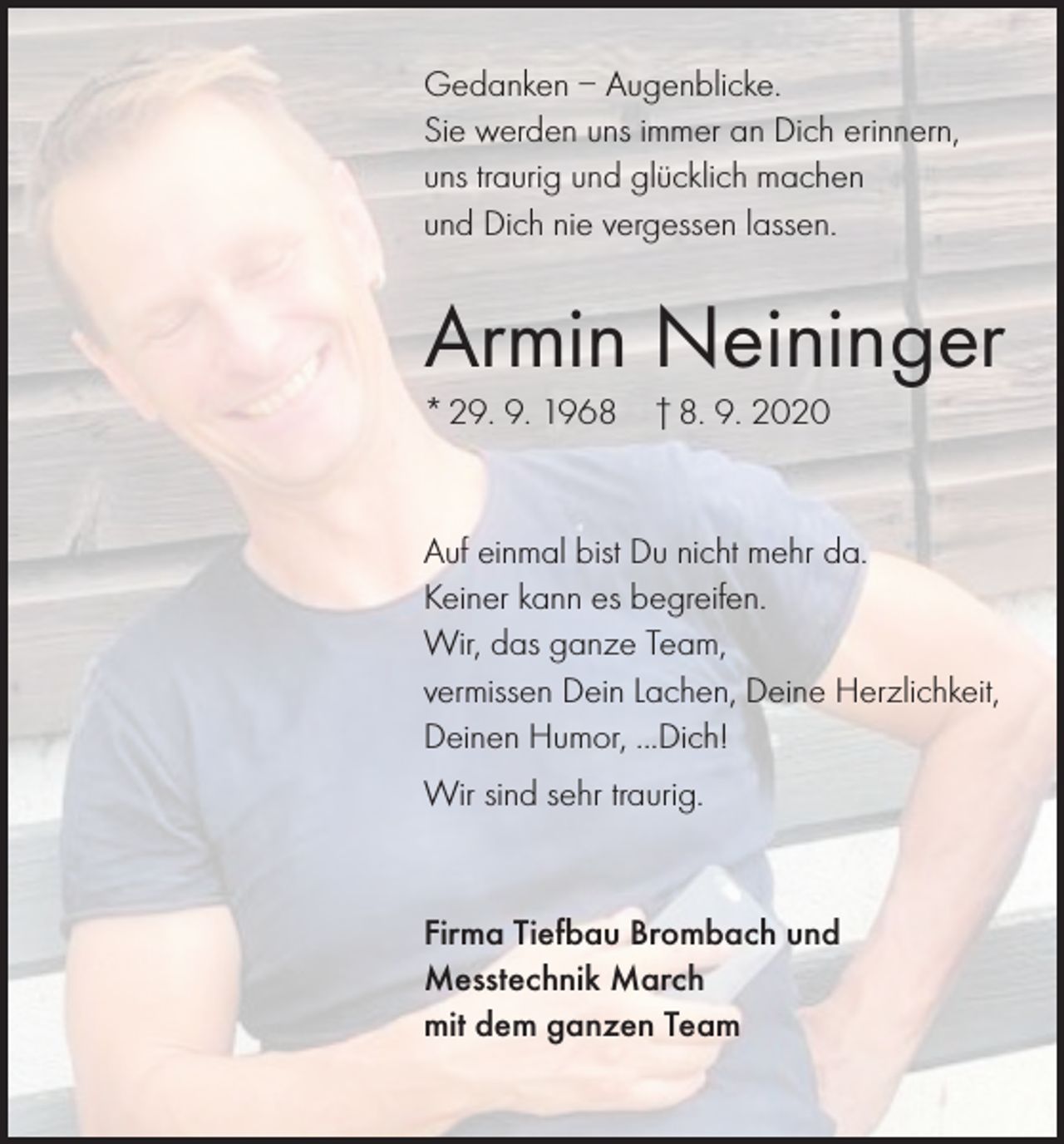 <p>Gedanken – Augenblicke.<br />Sie werden uns immer an Dich erinnern,<br />uns traurig und glücklich machen<br />und Dich nie vergessen lassen.</p><p>Armin Neininger<br />* 29. 9. 1968</p><p>† 8. 9. 2020</p><p>Auf einmal bist Du nicht mehr da.<br />Keiner kann es begreifen.<br />Wir, das ganze Team,<br />vermissen Dein Lachen, Deine Herzlichkeit,<br />Deinen Humor, ...Dich!<br />Wir sind sehr traurig.</p><p>Firma Tiefbau Brombach und<br />Messtechnik March<br />mit dem ganzen Team</p>