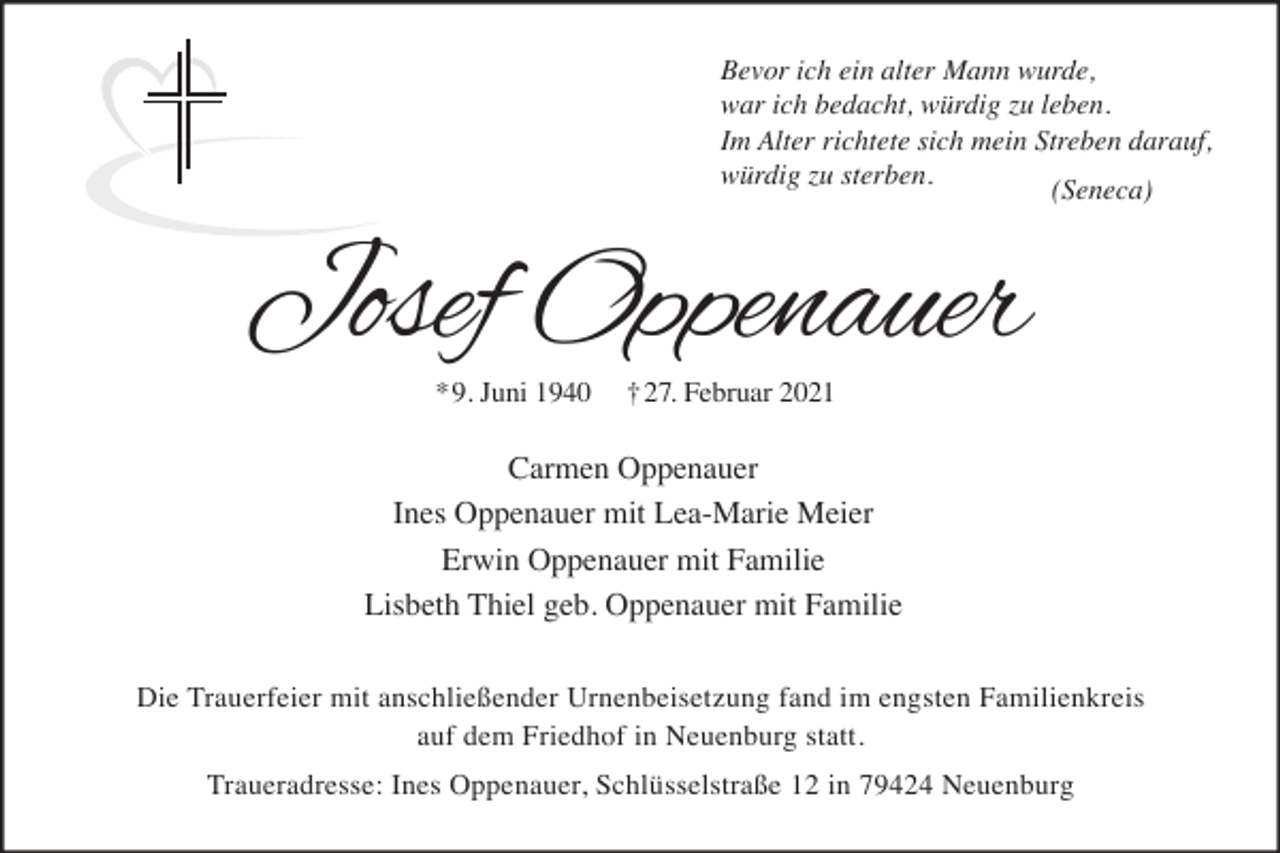 <p>Bevor ich ein alter Mann wurde,<br />war ich bedacht, würdig zu leben.<br />Im Alter richtete sich mein Streben darauf,<br />würdig zu sterben.<br />(Seneca)</p><p>Josef Oppenauer<br />*9. Juni 1940</p><p>†27. Februar 2021</p><p>Carmen Oppenauer<br />Ines Oppenauer mit Lea-Marie Meier<br />Erwin Oppenauer mit Familie<br />Lisbeth Thiel geb. Oppenauer mit Familie<br />Die Trauerfeier mit anschließender Urnenbeisetzung fand im engsten Familienkreis<br />auf dem Friedhof in Neuenburg statt.<br />Traueradresse: Ines Oppenauer, Schlüsselstraße 12 in 79424 Neuenburg</p>