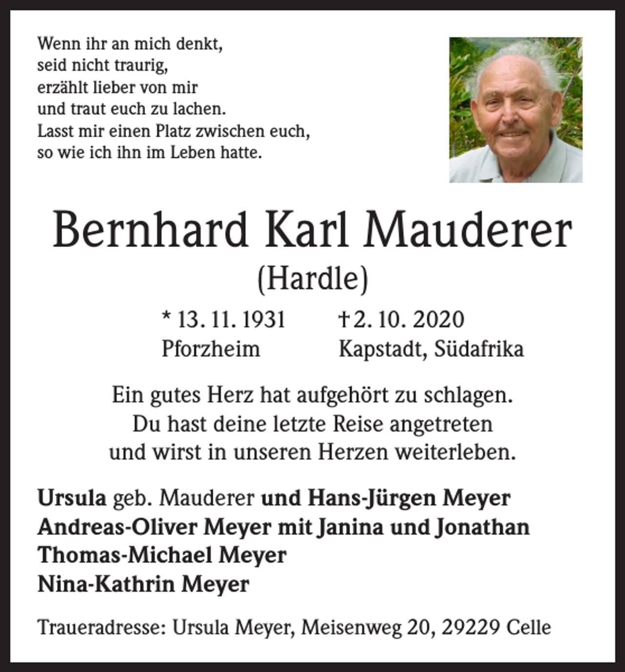 <p>Wenn ihr an mich denkt,<br />seid nicht traurig,<br />erzählt lieber von mir<br />und traut euch zu lachen.<br />Lasst mir einen Platz zwischen euch,<br />so wie ich ihn im Leben hatte.</p><p>Bernhard Karl Mauderer<br />(Hardle)</p><p>* 13. 11. 1931 † 2. 10. 2020<br />Pforzheim<br />Kapstadt, Südafrika<br />Ein gutes Herz hat aufgehört zu schlagen.<br />Du hast deine letzte Reise angetreten<br />und wirst in unseren Herzen weiterleben.<br />Ursula geb. Mauderer und Hans-Jürgen Meyer<br />Andreas-Oliver Meyer mit Janina und Jonathan<br />Thomas-Michael Meyer<br />Nina-Kathrin Meyer<br />Traueradresse: Ursula Meyer, Meisenweg 20, 29229 Celle</p>