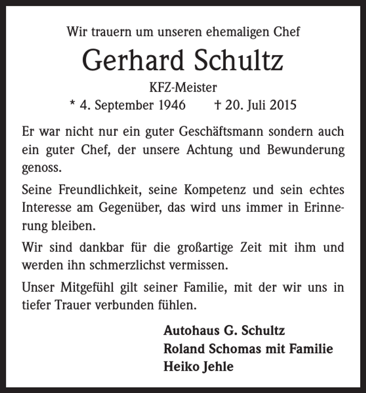 <p>Wir trauern um unseren ehemaligen Chef</p><p>Gerhard Schultz<br />KFZ-Meister<br />* 4. September 1946 † 20. Juli 2015<br />Er war nicht nur ein guter Geschäftsmann sondern auch<br />ein guter Chef, der unsere Achtung und Bewunderung<br />genoss.<br />Seine Freundlichkeit, seine Kompetenz und sein echtes<br />Interesse am Gegenüber, das wird uns immer in Erinnerung bleiben.<br />Wir sind dankbar für die großartige Zeit mit ihm und<br />werden ihn schmerzlichst vermissen.<br />Unser Mitgefühl gilt seiner Familie, mit der wir uns in<br />tiefer Trauer verbunden fühlen.<br />Autohaus G. Schultz<br />Roland Schomas mit Familie<br />Heiko Jehle</p>