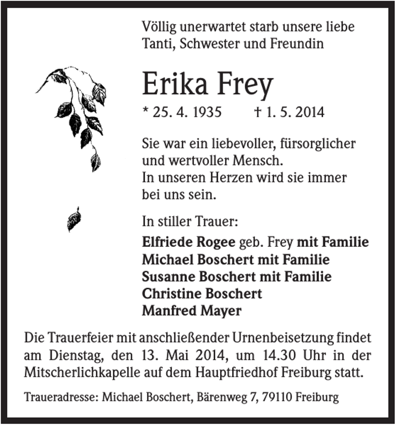 <p>Völlig unerwartet starb unsere liebe<br />Tanti, Schwester und Freundin</p><p>Erika Frey<br />* 25. 4. 1935</p><p>† 1. 5. 2014</p><p>Sie war ein liebevoller, fürsorglicher<br />und wertvoller Mensch.<br />In unseren Herzen wird sie immer<br />bei uns sein.<br />In stiller Trauer:<br />Elfriede Rogee geb. Frey mit Familie<br />Michael Boschert mit Familie<br />Susanne Boschert mit Familie<br />Christine Boschert<br />Manfred Mayer<br />Die Trauerfeier mit anschließender Urnenbeisetzung findet<br />am Dienstag, den 13. Mai 2014, um 14.30 Uhr in der<br />Mitscherlichkapelle auf dem Hauptfriedhof Freiburg statt.<br />Traueradresse: Michael Boschert, Bärenweg 7, 79110 Freiburg</p>