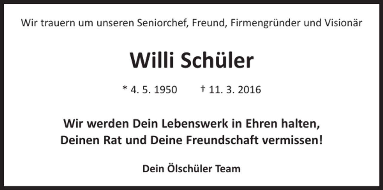 <p>Wir trauern um unseren Seniorchef, Freund, ­Firmen­gründer und Visionär</p><p>Willi Schüler<br />* 4. 5. 1950 † 11. 3. 2016</p><p>Wir werden Dein Lebenswerk in Ehren halten,<br />Deinen Rat und Deine Freundschaft vermissen!<br />Dein Ölschüler Team</p>