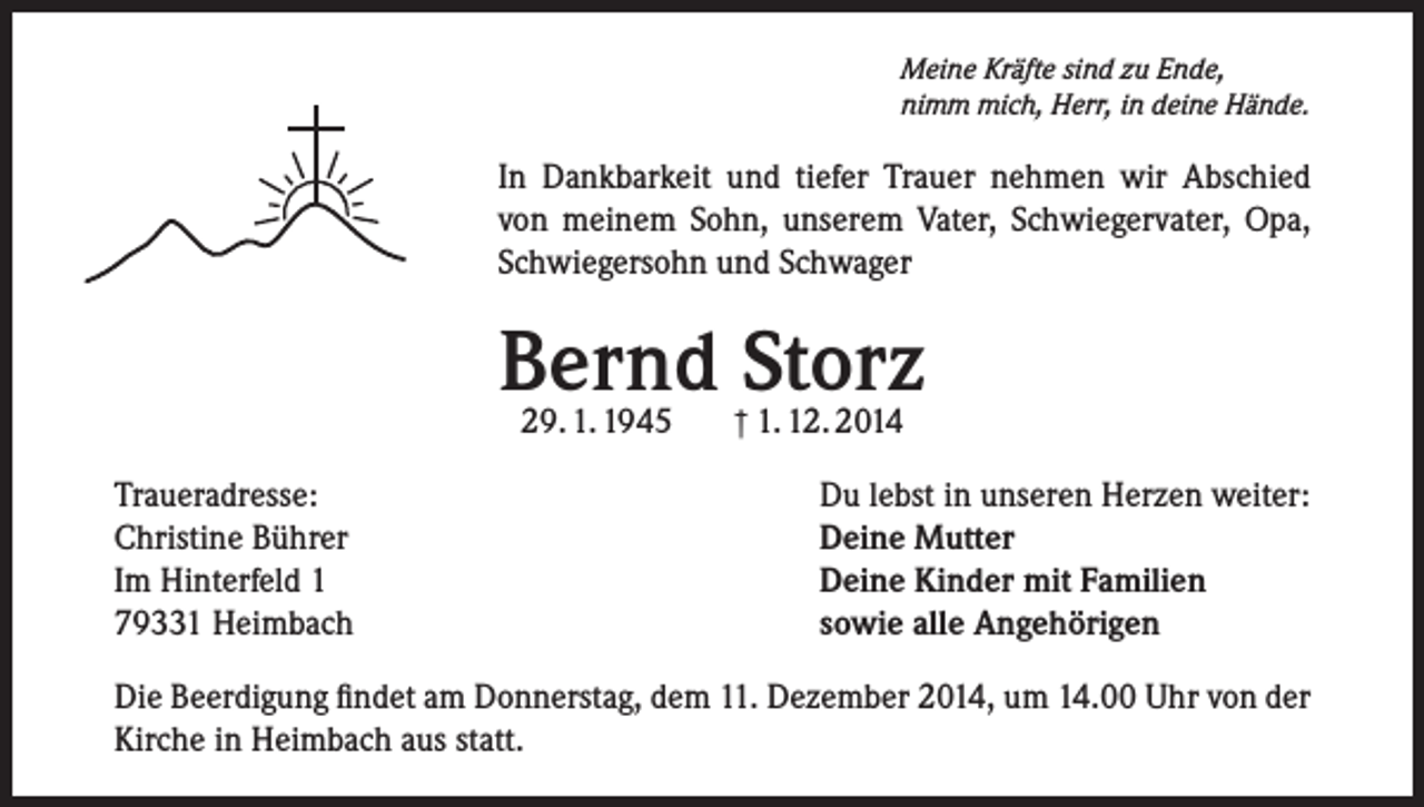 <p>Meine Kräfte sind zu Ende,<br />nimm mich, Herr, in deine Hände.</p><p>In Dankbarkeit und tiefer Trauer nehmen wir Abschied<br />von meinem Sohn, unserem Vater, Schwiegervater, Opa,<br />Schwiegersohn und Schwager</p><p>Bernd Storz<br />29. 1. 1945</p><p>Traueradresse:<br />Christine Bührer<br />Im Hinterfeld 1<br />79331 Heimbach</p><p>† 1. 12. 2014</p><p>Du lebst in unseren Herzen weiter:<br />Deine Mutter<br />Deine Kinder mit Familien<br />sowie alle Angehörigen</p><p>Die Beerdigung findet am Donnerstag, dem 11. Dezember 2014, um 14.00 Uhr von der<br />Kirche in Heimbach aus statt.</p>