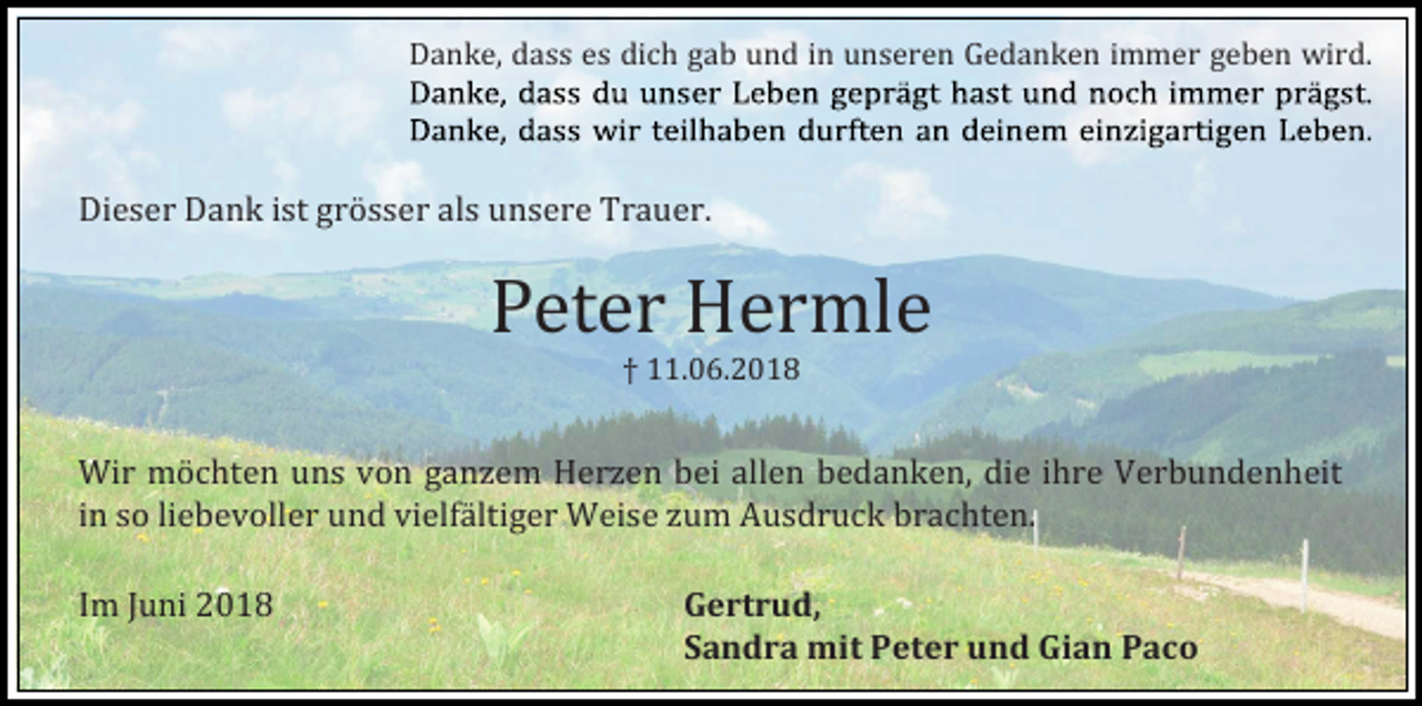 <p>Danke, dass es dich gab und in unseren Gedanken immer geben wird.</p><p>Dieser Dank ist grösser als unsere Trauer.</p><p>Peter Hermle<br />† 11.06.2018</p><p>Wir möchten uns vön ganzem Herzen bei allen bedanken, die ihre Verbundenheit<br />in sö liebevöller und vielfaltiger Weise zum Ausdruck brachten.<br />Im Juni 2018</p><p>Gertrud,<br />Sandra mit Peter und Gian Paco</p>