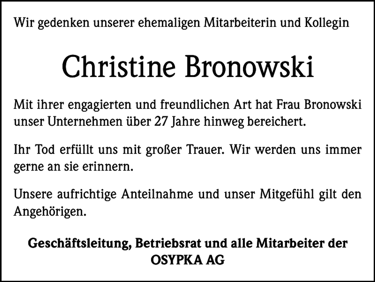 <p>Wir gedenken unserer ehemaligen Mitarbeiterin und Kollegin</p><p>Christine Bronowski<br />Mit ihrer engagierten und freundlichen Art hat Frau Bronowski<br />unser Unternehmen über 27 Jahre hinweg bereichert.<br />Ihr Tod erfüllt uns mit großer Trauer. Wir werden uns immer<br />gerne an sie erinnern.<br />Unsere aufrichtige Anteilnahme und unser Mitgefühl gilt den<br />Angehörigen.<br />Geschäftsleitung, Betriebsrat und alle Mitarbeiter der<br />OSYPKA AG</p>