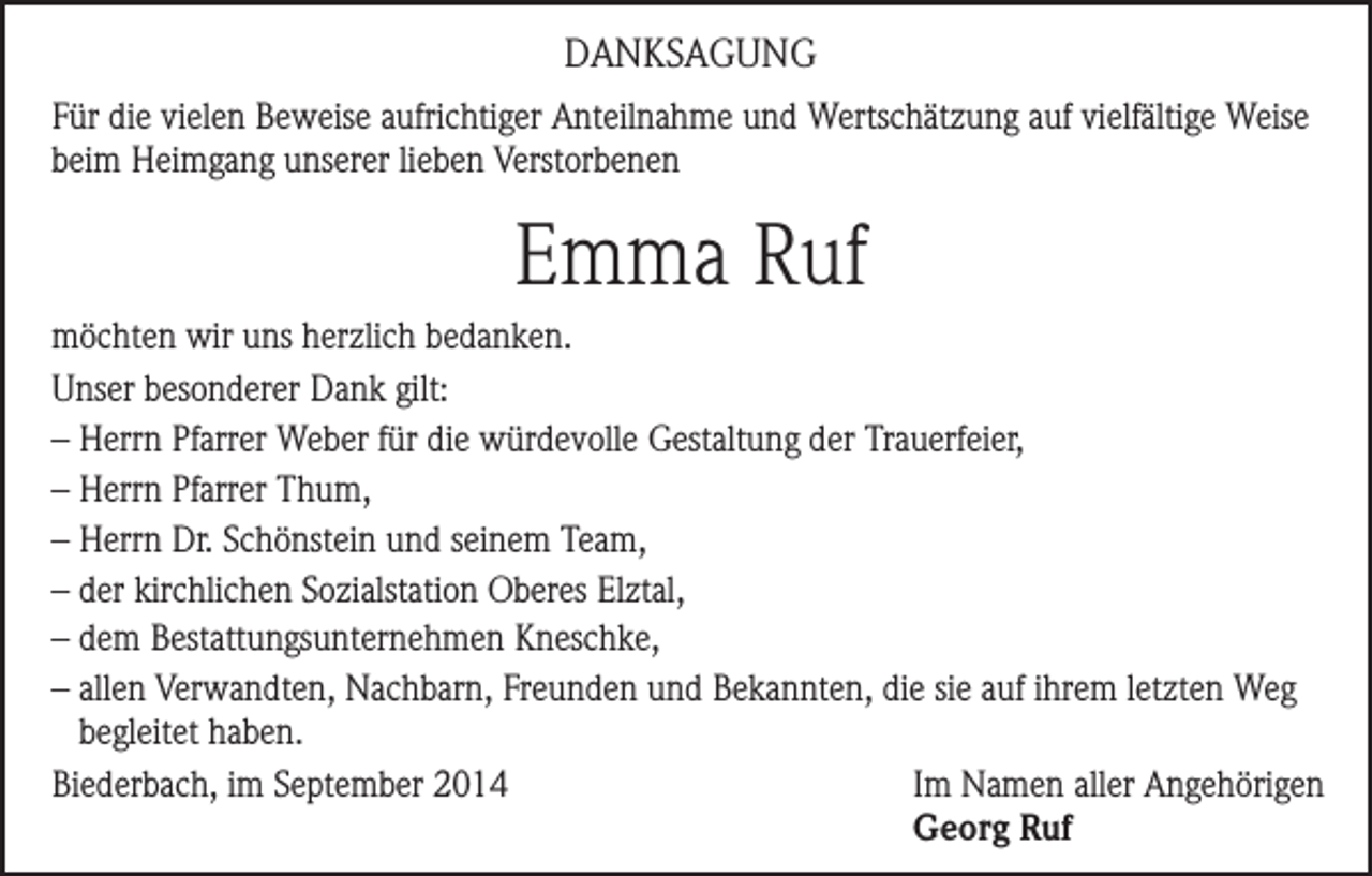 <p>DANKSAGUNG<br />Für die vielen Beweise aufrichtiger Anteilnahme und Wertschätzung auf vielfältige Weise<br />beim Heimgang unserer lieben Verstorbenen</p><p>Emma Ruf<br />möchten wir uns herzlich bedanken.<br />Unser besonderer Dank gilt:<br />– Herrn Pfarrer Weber für die würdevolle Gestaltung der Trauerfeier,<br />– Herrn Pfarrer Thum,<br />– Herrn Dr. Schönstein und seinem Team,<br />– der kirchlichen Sozialstation Oberes Elztal,<br />– dem Bestattungsunternehmen Kneschke,<br />– allen Verwandten, Nachbarn, Freunden und Bekannten, die sie auf ihrem letzten Weg<br />begleitet haben.<br />Biederbach, im September 2014 Im Namen aller Angehörigen<br />Georg Ruf</p>