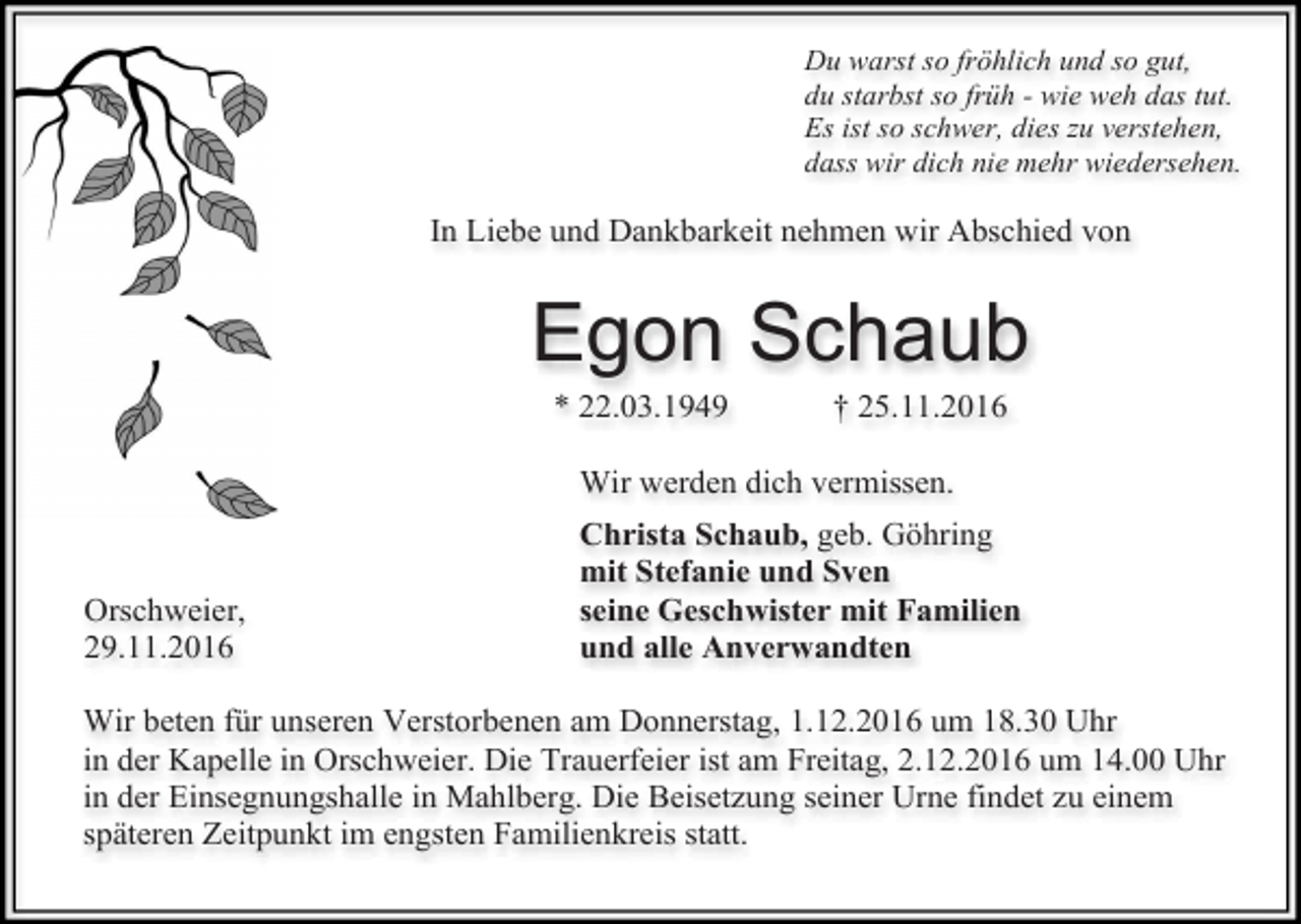 <p>Du warst so fröhlich und so gut,<br />du starbst so früh - wie weh das tut.<br />Es ist so schwer, dies u verstehen,<br />dass wir dich nie mehr wiedersehen.</p><p>In Liebe und Dankbarkeit nehmen wir Abschied von</p><p>Egon Schaub<br />* 22.03.1949</p><p>† 25.11.2016</p><p>Wir werden dich vermissen.</p><p>Orschweier,<br />29.11.2016</p><p>Christa Schaub, geb. Göhring<br />mit Stefanie und Sven<br />seine Geschwister mit Familien<br />und alle Anverwandten</p><p>Wir beten für unseren Verstorbenen am Donnerstag, 1.12.2016 um 18.30 Uhr<br />in der Kapelle in Orschweier. Die Trauerfeier ist am Freitag, 2.12.2016 um 14.00 Uhr<br />in der Einsegnungshalle in Mahlberg. Die Beisetzung seiner Urne findet zu einem<br />späteren Zeitpunkt im engsten Familienkreis statt.</p>