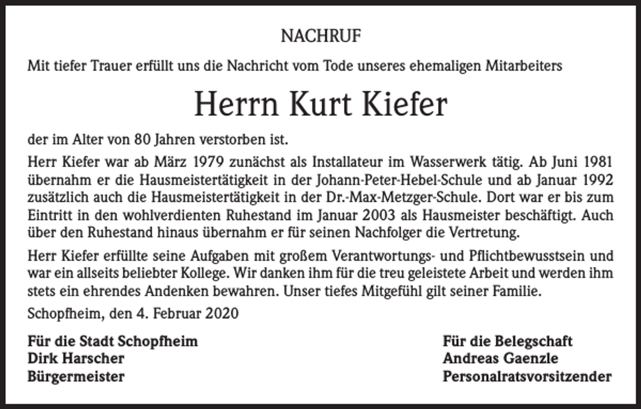 <p>NACHRUF<br />Mit tiefer Trauer erfüllt uns die Nachricht vom Tode unseres ehemaligen Mitarbeiters</p><p>Herrn Kurt Kiefer<br />der im Alter von 80 Jahren verstorben ist.<br />Herr Kiefer war ab März 1979 zunächst als Installateur im Wasserwerk tätig. Ab Juni 1981<br />übernahm er die Hausmeistertätigkeit in der Johann-Peter-Hebel-Schule und ab Januar 1992<br />zusätzlich auch die Hausmeistertätigkeit in der Dr.-Max-Metzger-Schule. Dort war er bis zum<br />Eintritt in den wohlverdienten Ruhestand im Januar 2003 als Hausmeister beschäftigt. Auch<br />über den Ruhestand hinaus übernahm er für seinen Nachfolger die Vertretung.<br />Herr Kiefer erfüllte seine Aufgaben mit großem Verantwortungs- und Pflichtbewusstsein und<br />war ein allseits beliebter Kollege. Wir danken ihm für die treu geleistete Arbeit und werden ihm<br />stets ein ehrendes Andenken bewahren. Unser tiefes Mitgefühl gilt seiner Familie.<br />Schopfheim, den 4. Februar 2020<br />Für die Stadt Schopfheim<br />Dirk Harscher<br />Bürgermeister</p><p>Für die Belegschaft<br />Andreas Gaenzle<br />Personalratsvorsitzender</p>