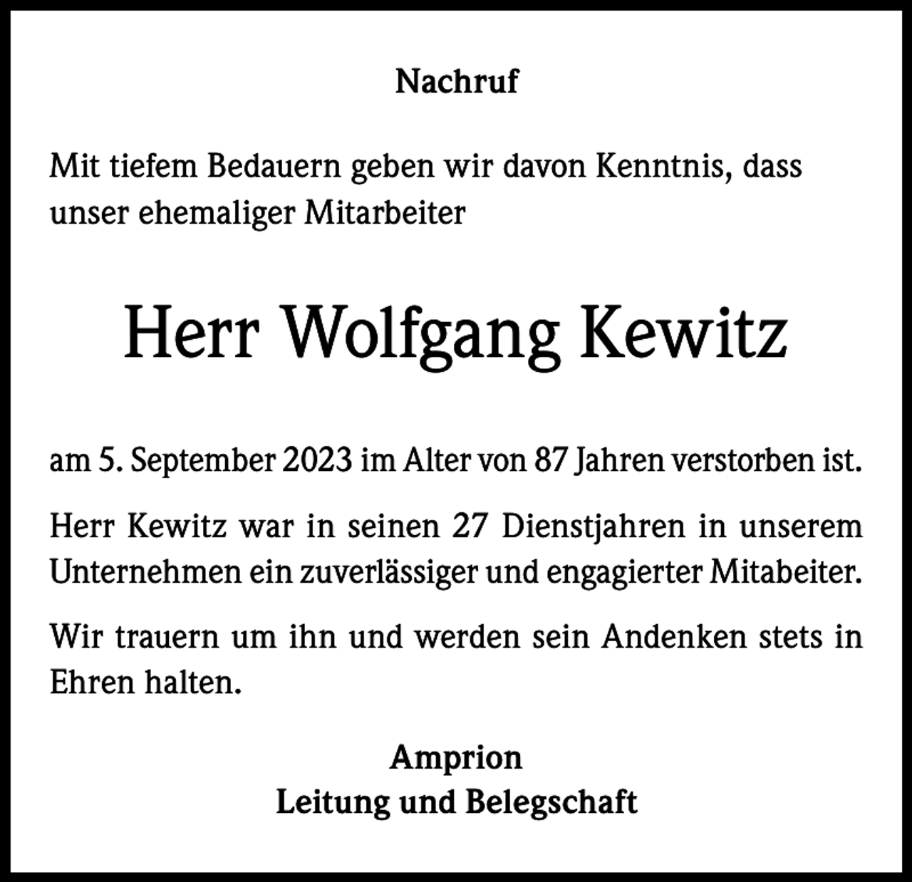 <p>Nachruf<br />Mit tiefem Bedauern geben wir davon Kenntnis, dass<br />unser ehemaliger Mitarbeiter</p><p>Herr Wolfgang Kewitz<br />am 5. September 2023 im Alter von 87 Jahren verstorben ist.<br />Herr Kewitz war in seinen 27 Dienstjahren in unserem<br />Unternehmen ein zuverlässiger und engagierter Mitabeiter.<br />Wir trauern um ihn und werden sein Andenken stets in<br />Ehren halten.<br />Amprion<br />Leitung und Belegschaft</p>