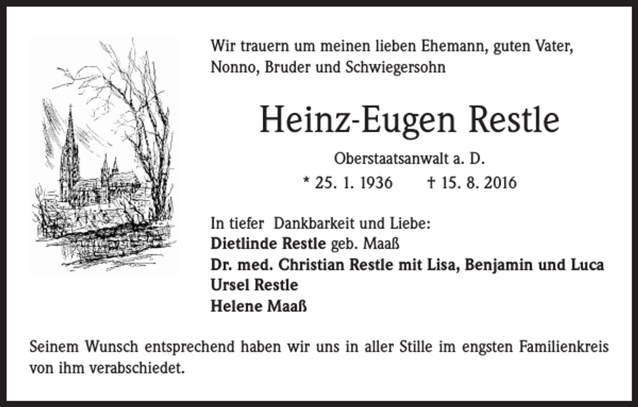 <p>Wir trauern um meinen lieben Ehemann, guten Vater,<br />­Nonno, Bruder und Schwiegersohn</p><p>Heinz-Eugen Restle<br />Oberstaatsanwalt a. D.<br />* 25. 1. 1936 † 15. 8. 2016<br />In tiefer Dankbarkeit und Liebe:<br />Dietlinde Restle geb. Maaß<br />Dr. med. Christian Restle mit Lisa, Benjamin und Luca<br />Ursel Restle<br />Helene Maaß<br />Seinem Wunsch entsprechend haben wir uns in aller Stille im engsten Familienkreis<br />von ihm verabschiedet.</p>