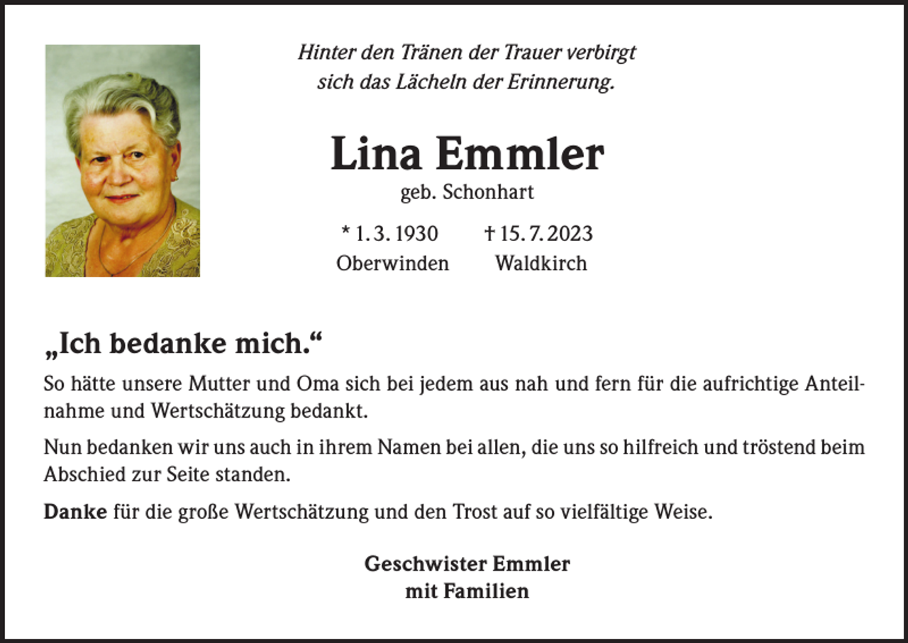 <p>Hinter den Tränen der Trauer verbirgt<br />sich das Lächeln der Erinnerung.</p><p>Lina Emmler<br />geb. Schonhart</p><p>* 1. 3. 1930 † 15. 7. 2023<br />Oberwinden Waldkirch</p><p>„Ich bedanke mich.“<br />So hätte unsere Mutter und Oma sich bei jedem aus nah und fern für die aufrichtige Anteilnahme und Wertschätzung bedankt.<br />Nun bedanken wir uns auch in ihrem Namen bei allen, die uns so hilfreich und tröstend beim<br />Abschied zur Seite standen.<br />Danke für die große Wertschätzung und den Trost auf so vielfältige Weise.<br />Geschwister Emmler<br />mit Familien</p>