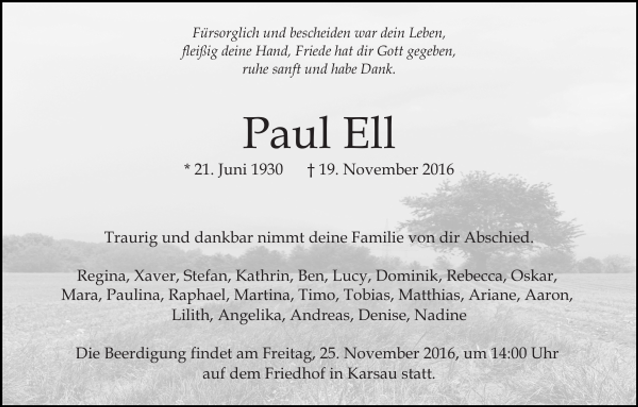 <p>Fürsorglich und bescheiden war dein Leben,<br />fleißig deine Hand, Friede hat dir Gott gegeben,<br />ruhe sanft und habe Dank.</p><p>Paul Ell<br />* 21. Juni 1930</p><p>† 19. November 2016</p><p>Traurig und dankbar nimmt deine Familie von dir Abschied.<br />Regina, Xaver, Stefan, Kathrin, Ben, Lucy, Dominik, Rebecca, Oskar,<br />Mara, Paulina, Raphael, Martina, Timo, Tobias, Matthias, Ariane, Aaron,<br />Lilith, Angelika, Andreas, Denise, Nadine<br />Die Beerdigung findet am Freitag, 25. November 2016, um 14:00 Uhr<br />auf dem Friedhof in Karsau statt.</p>