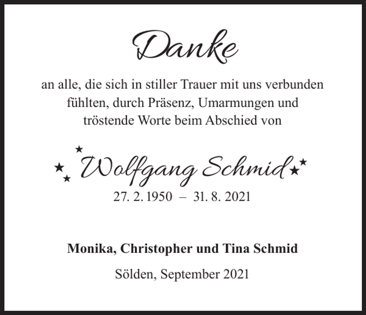 <p>Danke</p><p>an alle, die sich in stiller Trauer mit uns verbunden<br />fühlten, durch Präsenz, Umarmungen und<br />tröstende Worte beim Abschied von<br /></p><p><br /></p><p>Wolfgang Schmid<br />27. 2. 1950 – 31. 8. 2021</p><p>Monika, Christopher und Tina Schmid<br />Sölden, September 2021</p><p></p><p></p>