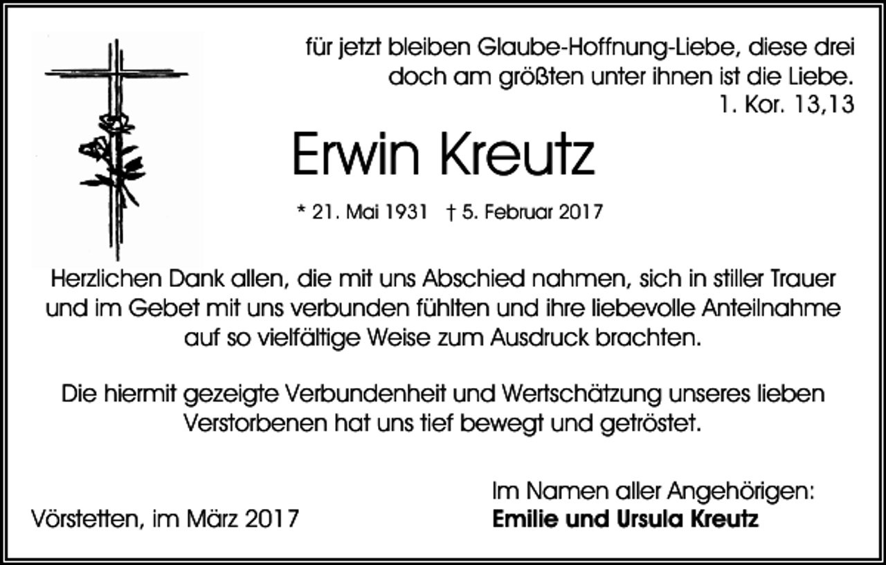 <p>für jetzt bleiben Glaube-Hoffnung-Liebe, diese drei<br />doch am größten unter ihnen ist die Liebe.<br />1. Kor. 13,13</p><p>Erwin Kreutz</p><p>* 21. Mai 1931 † 5. Februar 2017</p><p>Herzlichen Dank allen, die mit uns Abschied nahmen, sich in stiller Trauer<br />und im Gebet mit uns verbunden fühlten und ihre liebevolle Anteilnahme<br />auf so vielfältige Weise zum Ausdruck brachten.<br />Die hiermit gezeigte Verbundenheit und Wertschätzung unseres lieben<br />Verstorbenen hat uns tief bewegt und getröstet.</p><p>Vörstetten, im März 2017</p><p>Im Namen aller Angehörigen:<br />Emilie und Ursula Kreutz</p>