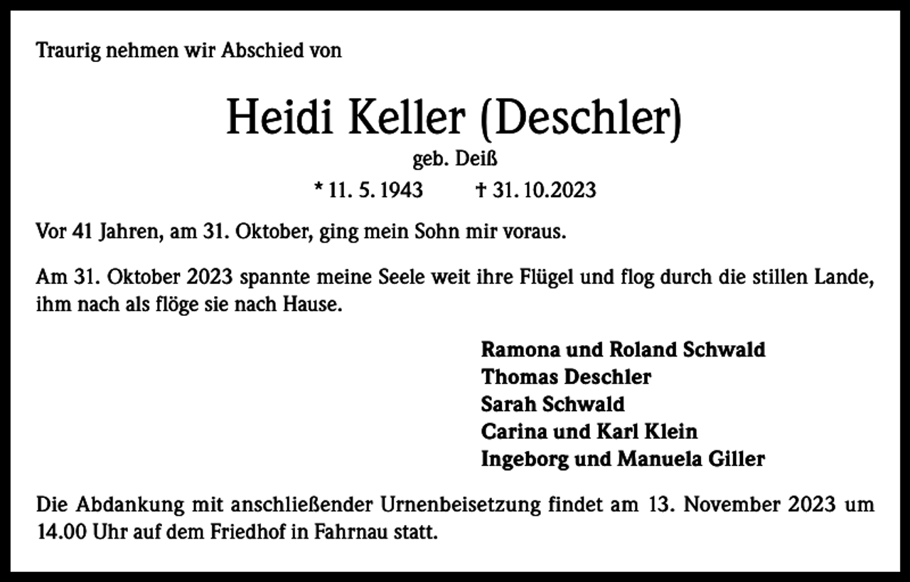 <p>Traurig nehmen wir Abschied von</p><p>Heidi Keller (Deschler)<br />geb. Deiß<br />* 11. 5. 1943<br />† 31. 10.2023</p><p>Vor 41 Jahren, am 31. Oktober, ging mein Sohn mir voraus.<br />Am 31. Oktober 2023 spannte meine Seele weit ihre Flügel und flog durch die stillen Lande,<br />ihm nach als flöge sie nach Hause.<br />Ramona und Roland Schwald<br />Thomas Deschler<br />Sarah Schwald<br />Carina und Karl Klein<br />Ingeborg und Manuela Giller<br />Die Abdankung mit anschließender Urnenbeisetzung findet am 13. November 2023 um<br />14.00 Uhr auf dem Friedhof in Fahrnau statt.</p>