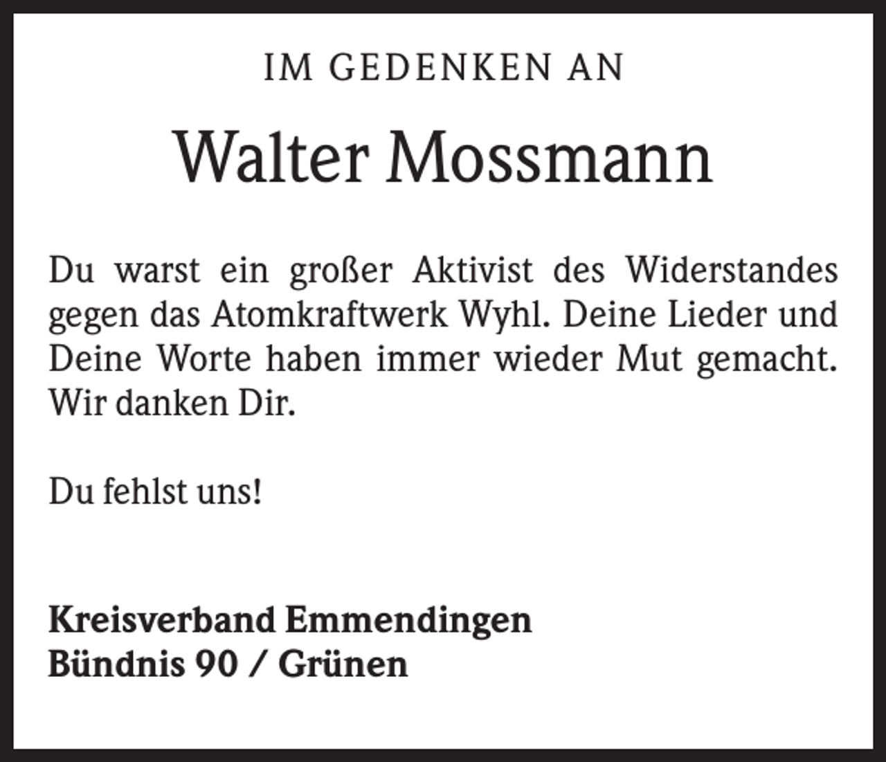 <p>I M GE DE N KE N A N</p><p>Walter Mossmann<br />Du warst ein großer Aktivist des Widerstandes<br />gegen das Atomkraftwerk Wyhl. Deine Lieder und<br />Deine Worte haben immer wieder Mut gemacht.<br />Wir danken Dir.<br />Du fehlst uns!<br />Kreisverband Emmendingen<br />Bündnis 90 / Grünen</p>
