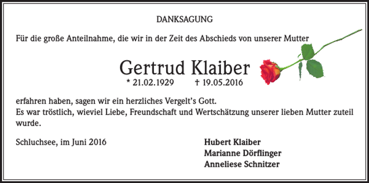 <p>Danksagung<br />Für die große Anteilnahme, die wir in der Zeit des Abschieds von unserer Mutter</p><p>Gertrud Klaiber<br />* 21.02.1929</p><p>† 19.05.2016</p><p>erfahren haben, sagen wir ein herzliches Vergelt’s Gott.<br />Es war tröstlich, wieviel Liebe, Freundschaft und Wertschätzung unserer lieben Mutter zuteil<br />wurde.<br />Schluchsee, im Juni 2016</p><p>ubert Klaiber<br />H<br />Marianne Dörflinger<br />Anneliese Schnitzer</p>