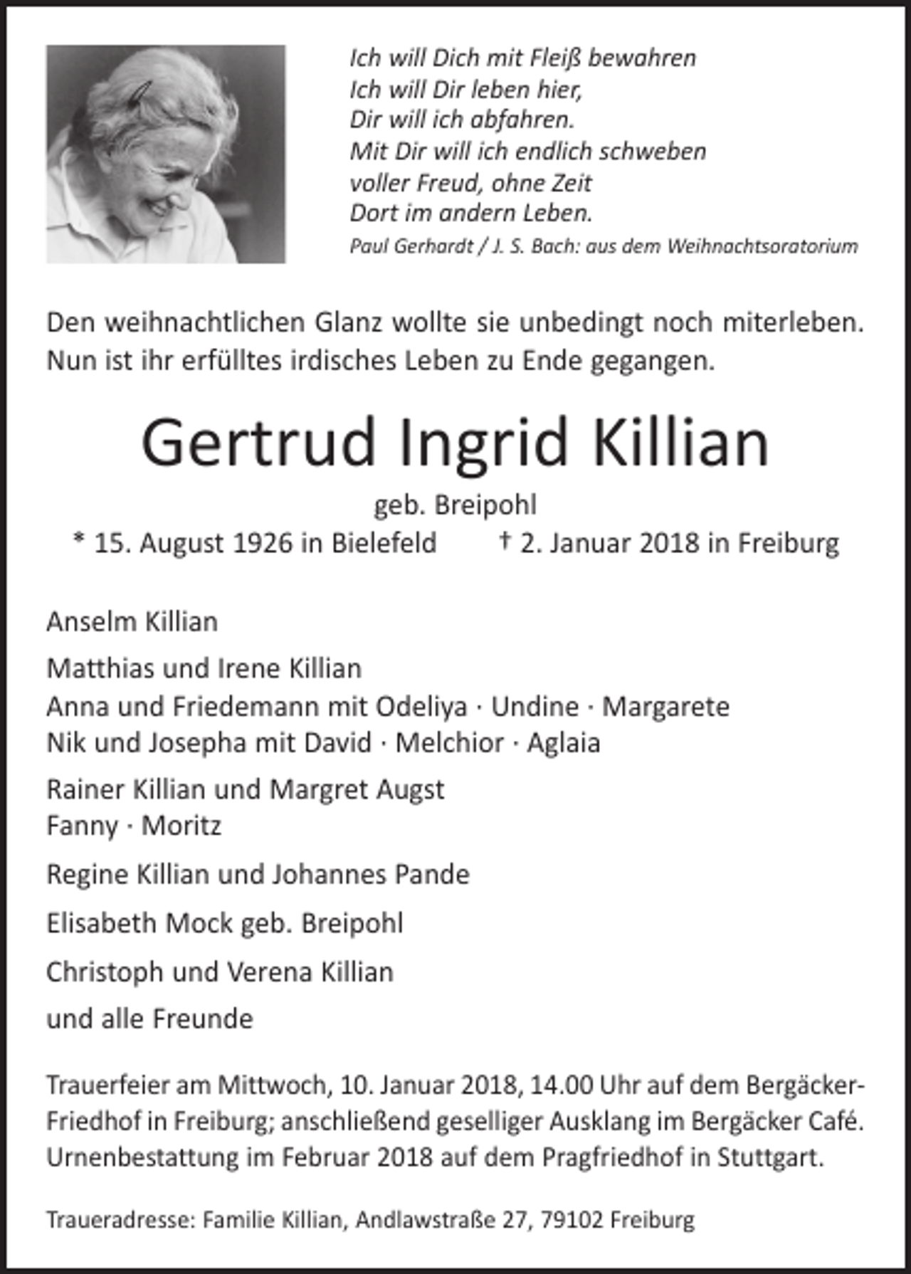 <p>Ich will Dich mit Fleiß bewahren<br />Ich will Dir leben hier,<br />Dir will ich abfahren.<br />Mit Dir will ich endlich schweben<br />voller Freud, ohne Zeit<br />Dort im andern Leben.<br />Paul Gerhardt / J. S. Bach: aus dem Weihnachtsoratorium</p><p>Den weihnachtlichen Glanz wollte sie unbedingt noch miterleben.<br />Nun ist ihr erfülltes irdisches Leben zu Ende gegangen.</p><p>Gertrud Ingrid Killian</p><p>geb. Breipohl<br />* 15. August 1926 in Bielefeld † 2. Januar 2018 in Freiburg<br />Anselm Killian<br />Matthias und Irene Killian<br />Anna und Friedemann mit Odeliya · Undine · Margarete<br />Nik und Josepha mit David · Melchior · Aglaia<br />Rainer Killian und Margret Augst<br />Fanny · Moritz<br />Regine Killian und Johannes Pande<br />Elisabeth Mock geb. Breipohl<br />Christoph und Verena Killian<br />und alle Freunde<br />Trauerfeier am Mittwoch, 10. Januar 2018, 14.00 Uhr auf dem BergäckerFriedhof in Freiburg; anschließend geselliger Ausklang im Berg­äcker Café.<br />Urnenbestattung im Februar 2018 auf dem Pragfriedhof in Stuttgart.<br />Traueradresse: Familie Killian, Andlawstraße 27, 79102 Freiburg</p>