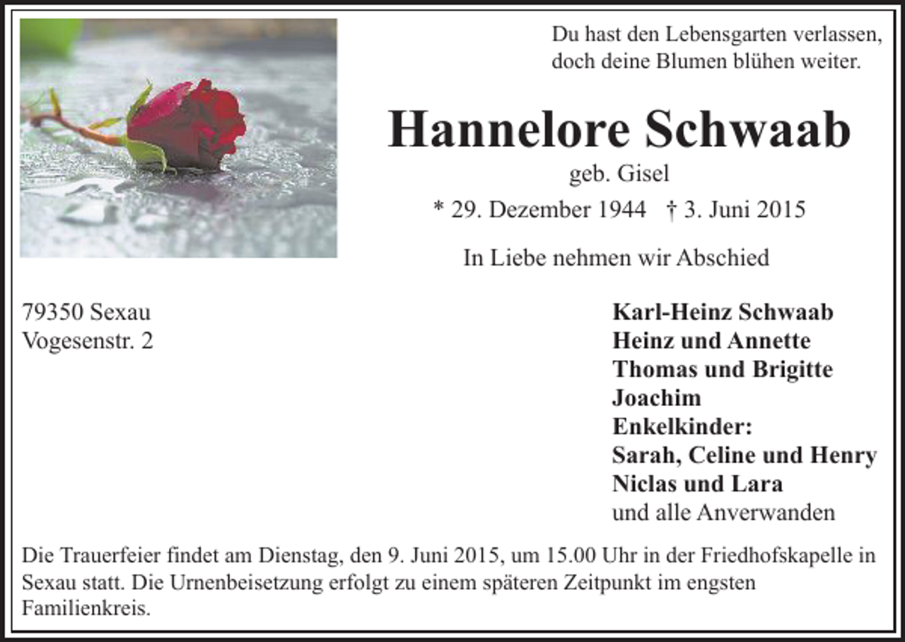 <p>Du hast den Lebensgarten verlassen,<br />doch deine Blumen blühen weiter.</p><p>Hannelore Schwaab<br />geb. Gisel<br />* 29. Dezember 1944 † 3. Juni 2015<br />In Liebe nehmen wir Abschied<br />79350 Sexau<br />Vogesenstr. 2</p><p>Karl-Heinz Schwaab<br />Heinz und Annette<br />Thomas und Brigitte<br />Joachim<br />Enkelkinder:<br />Sarah, Celine und Henry<br />Niclas und Lara<br />und alle Anverwanden</p><p>Die Trauerfeier findet am Dienstag, den 9. Juni 2015, um 15.00 Uhr in der Friedhofskapelle in<br />Sexau statt. Die Urnenbeisetzung erfolgt zu einem späteren Zeitpunkt im engsten<br />Familienkreis.</p>