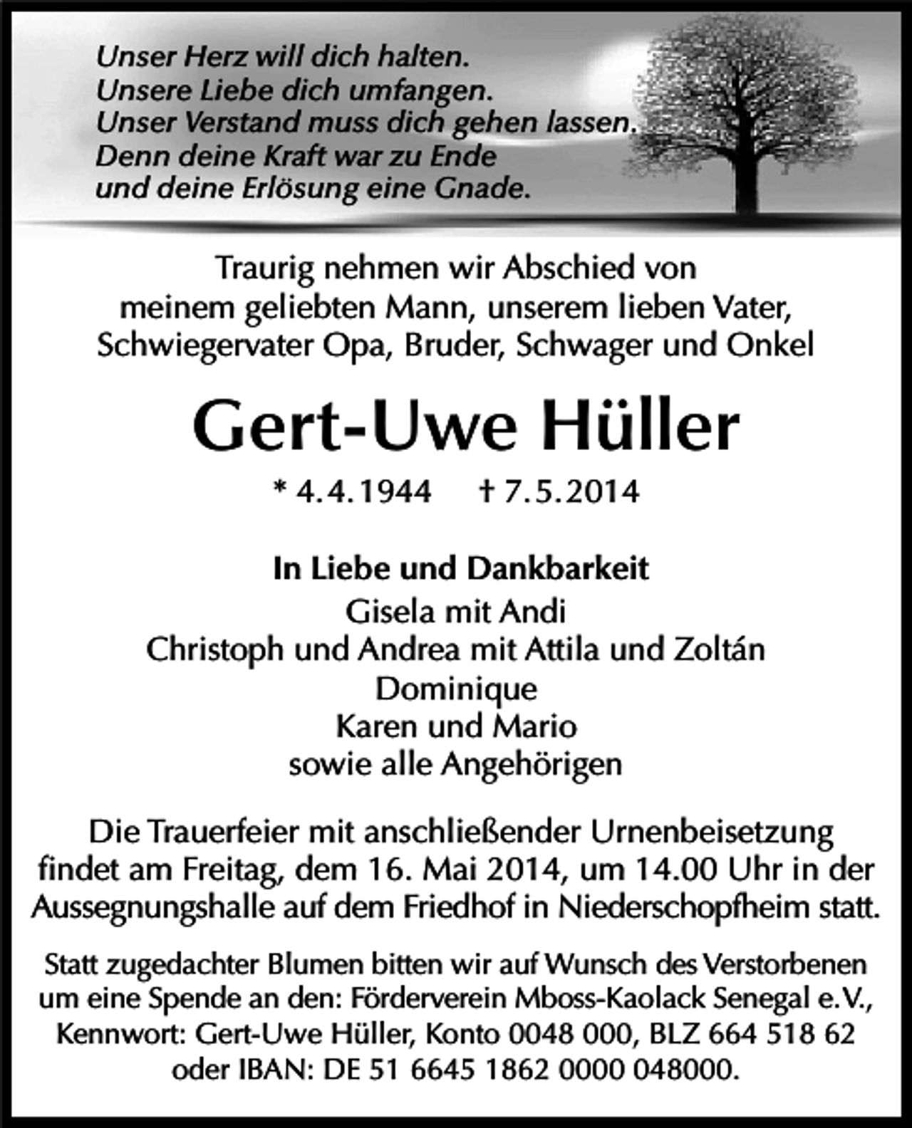 <p>Unser Herz will dich halten.<br />Unsere Liebe dich umfangen.<br />Unser Verstand muss dich gehen lassen.<br />Denn deine Kraft war zu Ende<br />und deine Erlösung eine Gnade.</p><p>Traurig nehmen wir Abschied von<br />meinem geliebten Mann, unserem lieben Vater,<br />Schwiegervater Opa, Bruder, Schwager und Onkel</p><p>Gert-Uwe Hüller<br />* 4. 4. 1944</p><p>† 7. 5. 2014</p><p>In Liebe und Dankbarkeit<br />Gisela mit Andi<br />Christoph und Andrea mit Attila und Zoltán<br />Dominique<br />Karen und Mario<br />sowie alle Angehörigen<br />Die Trauerfeier mit anschließender Urnenbeisetzung<br />findet am Freitag, dem 16. Mai 2014, um 14.00 Uhr in der<br />Aussegnungshalle auf dem Friedhof in Niederschopfheim statt.<br />Statt zugedachter Blumen bitten wir auf Wunsch des Verstorbenen<br />um eine Spende an den: Förderverein Mboss-Kaolack Senegal e.V.,<br />Kennwort: Gert-Uwe Hüller, Konto 0048 000, BLZ 664 518 62<br />oder IBAN: DE 51 6645 1862 00048000.</p>