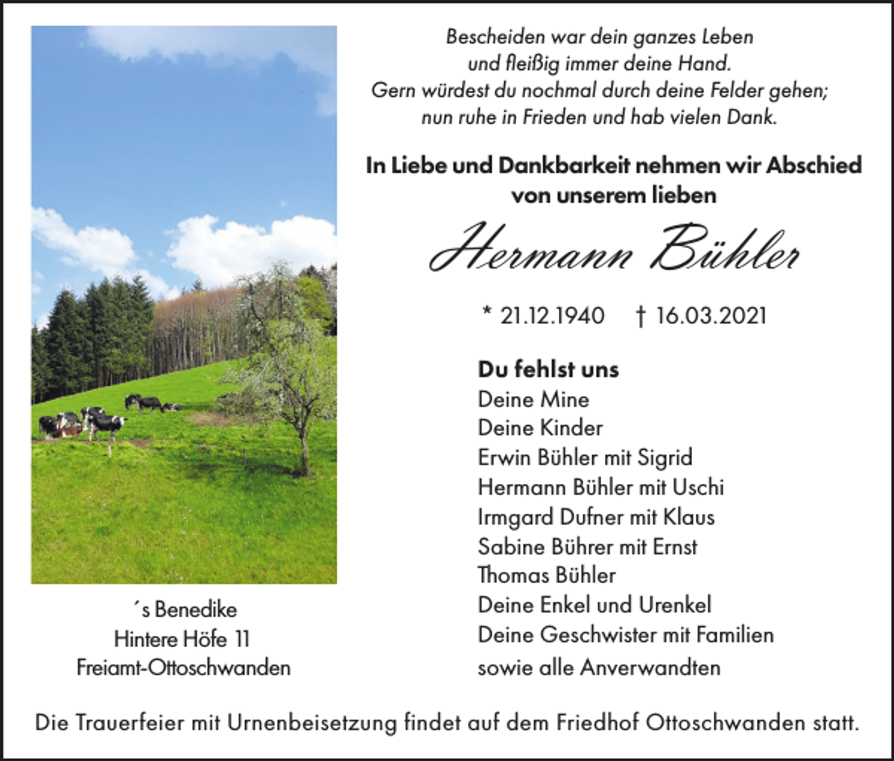 <p>Bescheiden war dein ganzes Leben<br />und fleißig immer deine Hand.<br />Gern würdest du nochmal durch deine Felder gehen;<br />nun ruhe in Frieden und hab vielen Dank.</p><p>In Liebe und Dankbarkeit nehmen wir Abschied<br />von unserem lieben</p><p>Hermann Bühler<br />* 21.12.1940</p><p>´s Benedike<br />Hintere Höfe 11<br />Freiamt-Ottoschwanden</p><p>† 16.03.2021</p><p>Du fehlst uns<br />Deine Mine<br />Deine Kinder<br />Erwin Bühler mit Sigrid<br />Hermann Bühler mit Uschi<br />Irmgard Dufner mit Klaus<br />Sabine Bührer mit Ernst<br />Thomas Bühler<br />Deine Enkel und Urenkel<br />Deine Geschwister mit Familien<br />sowie alle Anverwandten</p><p>Die Trauerfeier mit Urnenbeisetzung findet auf dem Friedhof Ottoschwanden statt.</p>