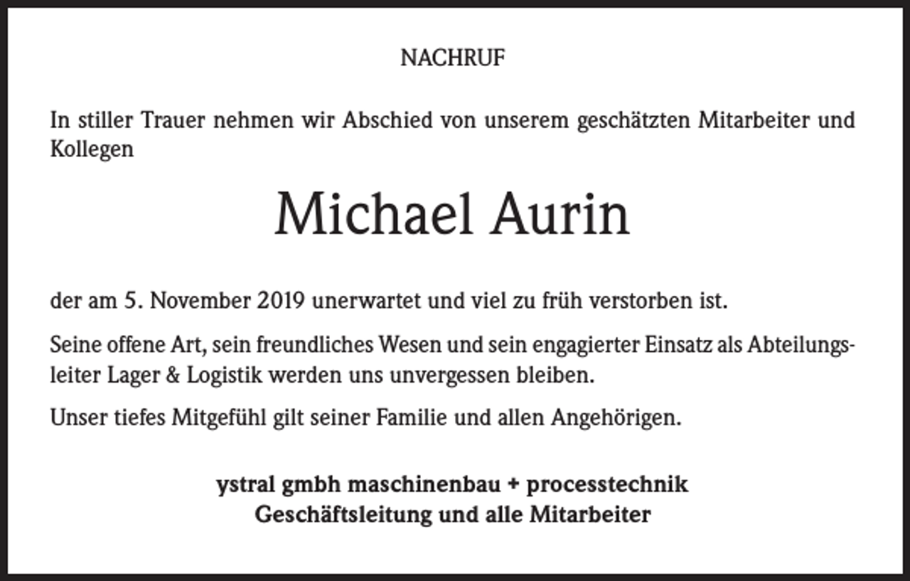 <p>NACHRUF<br />In stiller Trauer nehmen wir Abschied von unserem geschätzten Mitarbeiter und<br />Kollegen</p><p>Michael Aurin<br />der am 5. November 2019 unerwartet und viel zu früh verstorben ist.<br />Seine offene Art, sein freundliches Wesen und sein engagierter Einsatz als Abteilungsleiter Lager &amp; Logistik werden uns unvergessen bleiben.<br />Unser tiefes Mitgefühl gilt seiner Familie und allen Angehörigen.<br />ystral gmbh maschinenbau + processtechnik<br />Geschäftsleitung und alle Mitarbeiter</p>