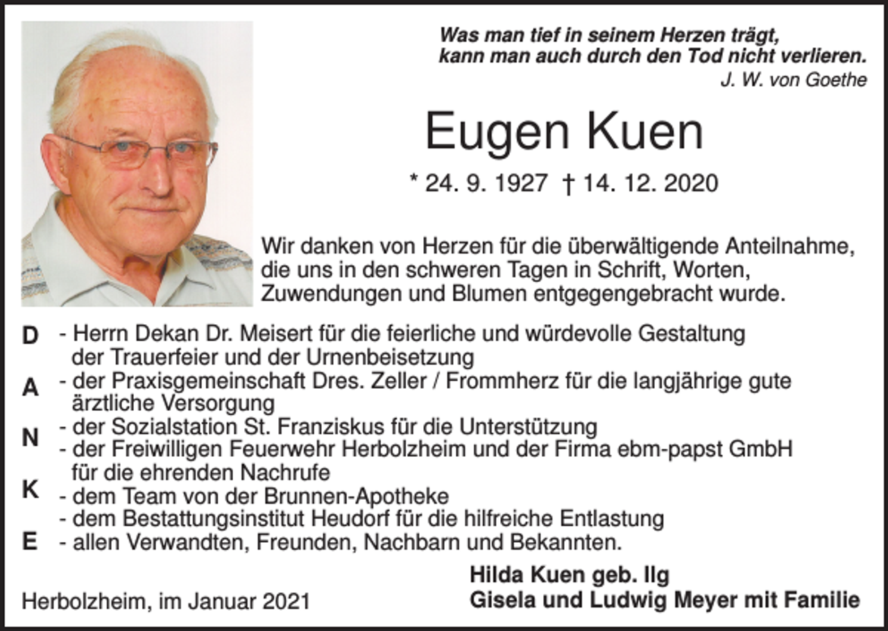<p>Was man tief in seinem Herzen trägt,<br />kann man auch durch den Tod nicht verlieren.<br />J. W. von Goethe</p><p>Eugen Kuen<br />* 24. 9. 1927 † 14. 12. 2020<br />Wir danken von Herzen für die überwältigende Anteilnahme,<br />die uns in den schweren Tagen in Schrift, Worten,<br />Zuwendungen und Blumen entgegengebracht wurde.</p><p>D - Herrn Dekan Dr. Meisert für die feierliche und würdevolle Gestaltung</p><p>der Trauerfeier und der Urnenbeisetzung<br />A der Praxisgemeinschaft Dres. Zeller / Frommherz für die langjährige gute<br />ärztliche Versorgung<br />- der Sozialstation St. Franziskus für die Unterstützung<br />N - der Freiwilligen Feuerwehr Herbolzheim und der Firma ebm-papst GmbH<br />für die ehrenden Nachrufe<br />K - dem Team von der Brunnen-Apotheke<br />- dem Bestattungsinstitut Heudorf für die hilfreiche Entlastung<br />E - allen Verwandten, Freunden, Nachbarn und Bekannten.<br />Hilda Kuen geb. Ilg<br />Gisela und Ludwig Meyer mit Familie<br />Herbolzheim, im Januar 2021</p>