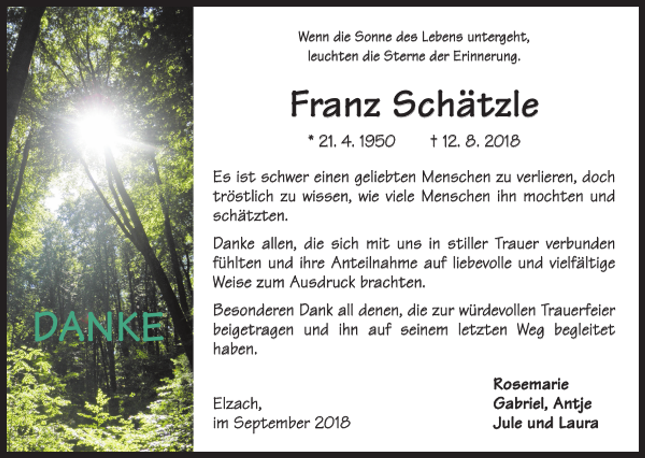 <p>Wenn die Sonne des Lebens untergeht,<br />leuchten die Sterne der Erinnerung.</p><p>Franz Schätzle<br />* 21. 4. 1950 † 12. 8. 2018<br />Es ist schwer einen geliebten Menschen zu verlieren, doch<br />tröstlich zu wissen, wie viele Menschen ihn mochten und<br />schätzten.<br />Danke allen, die sich mit uns in stiller Trauer verbunden<br />fühlten und ihre Anteilnahme auf liebevolle und vielfältige<br />Weise zum Ausdruck brachten.</p><p>DANKE</p><p>Besonderen Dank all denen, die zur würdevollen Trauerfeier<br />beigetragen und ihn auf seinem letzten Weg begleitet<br />haben.</p><p>Elzach,<br />im September 2018</p><p>Rosemarie<br />Gabriel, Antje<br />Jule und Laura</p>