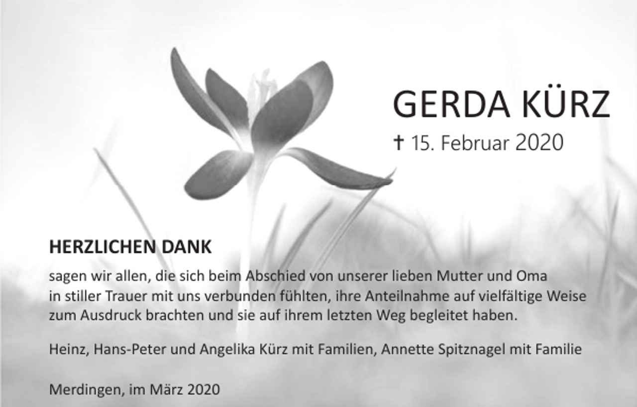 <p>GERDA KÜRZ<br /> 15. Februar 2020</p><p>HERZLICHEN DANK<br />sagen wir allen, die sich beim Abschied von unserer lieben Mutter und Oma<br />in stiller Trauer mit uns verbunden fühlten, ihre Anteilnahme auf vielfältige Weise<br />zum Ausdruck brachten und sie auf ihrem letzten Weg begleitet haben.<br />Heinz, Hans-Peter und Angelika Kürz mit Familien, Annette Spitznagel mit Familie<br />Merdingen, im März 2020</p>