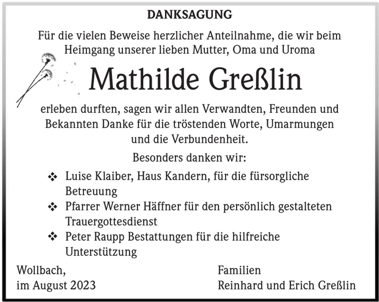<p>DANKSAGUNG<br />Für die vielen Beweise herzlicher Anteilnahme, die wir beim<br />Heimgang unserer lieben Mutter, Oma und Uroma</p><p>Mathilde Greßlin<br />erleben durften, sagen wir allen Verwandten, Freunden und<br />Bekannten Danke für die tröstenden Worte, Umarmungen<br />und die Verbundenheit.<br />Besonders danken wir:<br />Luise Klaiber, Haus Kandern, für die fürsorgliche<br />Betreuung<br />Pfarrer Werner Häffner für den persönlich gestalteten<br />Trauergottesdienst<br />Peter Raupp Bestattungen für die hilfreiche<br />Unterstützung<br />Wollbach, Familien<br />im August 2023<br />Reinhard und Erich Greßlin</p>