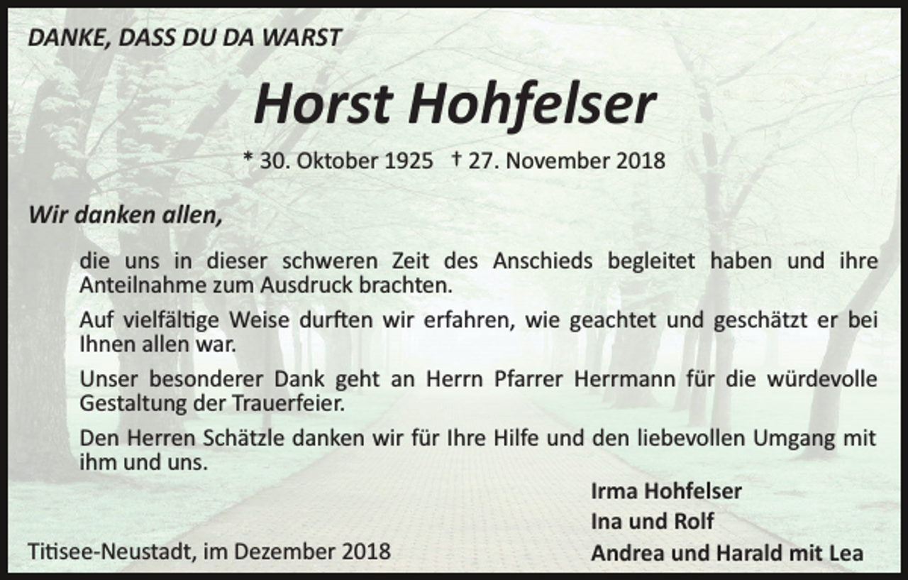 <p>DANKE, DASS DU DA WARST</p><p>Horst Hohfelser<br />* 30. Oktober 1925 † 27. November 2018</p><p>Wir danken allen,<br />die uns in dieser schweren Zeit des Anschieds begleitet haben und ihre<br />Anteilnahme zum Ausdruck brachten.<br />Auf vielfäl�ge Weise dur�en wir erfahren, wie geachtet und geschätzt er bei<br />Ihnen allen war.<br />Unser besonderer Dank geht an Herrn Pfarrer Herrmann für die würdevolle<br />Gestaltung der Trauerfeier.<br />Den Herren Schätzle danken wir für Ihre Hilfe und den liebevollen Umgang mit<br />ihm und uns.<br />Irma Hohfelser<br />Ina und Rolf<br />Ti�see­Neustadt, im Dezember 2018<br />Andrea und Harald mit Lea</p>