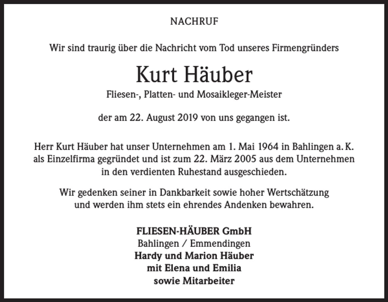 <p>NACHRUF<br />Wir sind traurig über die Nachricht vom Tod unseres Firmengründers</p><p>Kurt Häuber</p><p>Fliesen-, Platten- und Mosaikleger-Meister<br />der am 22. August 2019 von uns gegangen ist.<br />Herr Kurt Häuber hat unser Unternehmen am 1. Mai 1964 in Bahlingen a. K.<br />als Einzelfirma gegründet und ist zum 22. März 2005 aus dem Unternehmen<br />in den verdienten Ruhestand ausgeschieden.<br />Wir gedenken seiner in Dankbarkeit sowie hoher Wertschätzung<br />und werden ihm stets ein ehrendes Andenken bewahren.<br />FLIESEN-HÄUBER GmbH<br />Bahlingen / Emmendingen<br />Hardy und Marion Häuber<br />mit Elena und Emilia<br />sowie Mitarbeiter</p>