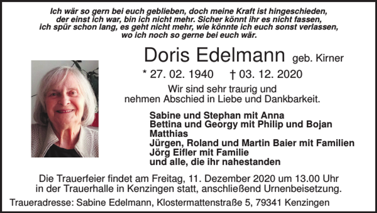 <p>Ich wär so gern bei euch geblieben, doch meine Kraft ist hingeschieden,<br />der einst ich war, bin ich nicht mehr. Sicher könnt ihr es nicht fassen,<br />ich spür schon lang, es geht nicht mehr, wie könnte ich euch sonst verlassen,<br />wo ich noch so gerne bei euch wär.</p><p>Doris Edelmann<br />* 27. 02. 1940</p><p>geb. Kirner</p><p>† 03. 12. 2020</p><p>Wir sind sehr traurig und<br />nehmen Abschied in Liebe und Dankbarkeit.<br />Sabine und Stephan mit Anna<br />Bettina und Georgy mit Philip und Bojan<br />Matthias<br />Jürgen, Roland und Martin Baier mit Familien<br />Jörg Eifler mit Familie<br />und alle, die ihr nahestanden</p><p>Die Trauerfeier findet am Freitag, 11. Dezember 2020 um 13.00 Uhr<br />in der Trauerhalle in Kenzingen statt, anschließend Urnenbeisetzung.<br />Traueradresse: Sabine Edelmann, Klostermattenstraße 5, 79341 Kenzingen</p>