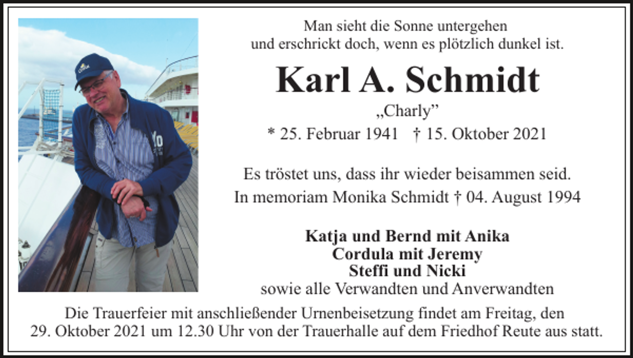 <p>Man sieht die Sonne untergehen<br />und erschrickt doch, wenn es plötzlich dunkel ist.</p><p>Karl A. Schmidt<br />„Charly”<br />* 25. Februar 1941 † 15. Oktober 2021<br />Es tröstet uns, dass ihr wieder beisammen seid.<br />In memoriam Monika Schmidt † 04. August 1994<br />Katja und Bernd mit Anika<br />Cordula mit Jeremy<br />Steffi und Nicki<br />sowie alle Verwandten und Anverwandten<br />Die Trauerfeier mit anschließender Urnenbeisetzung findet am Freitag, den<br />29. Oktober 2021 um 12.30 Uhr von der Trauerhalle auf dem Friedhof Reute aus statt.</p>