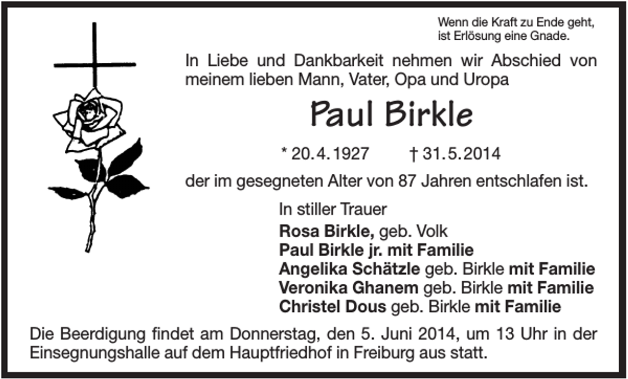 <p>Wenn die Kraft zu Ende geht,<br />ist Erlösung eine Gnade.</p><p>In Liebe und Dankbarkeit nehmen wir Abschied von<br />meinem lieben Mann, Vater, Opa und Uropa</p><p>Paul Birkle<br />* 20. 4. 1927</p><p>† 31. 5. 2014</p><p>der im gesegneten Alter von 87 Jahren entschlafen ist.<br />In stiller Trauer<br />Rosa Birkle, geb. Volk<br />Paul Birkle jr. mit Familie<br />Angelika Schätzle geb. Birkle mit Familie<br />Veronika Ghanem geb. Birkle mit Familie<br />Christel Dous geb. Birkle mit Familie<br />Die Beerdigung findet am Donnerstag, den 5. Juni 2014, um 13 Uhr in der<br />Einsegnungshalle auf dem Hauptfriedhof in Freiburg aus statt.</p>