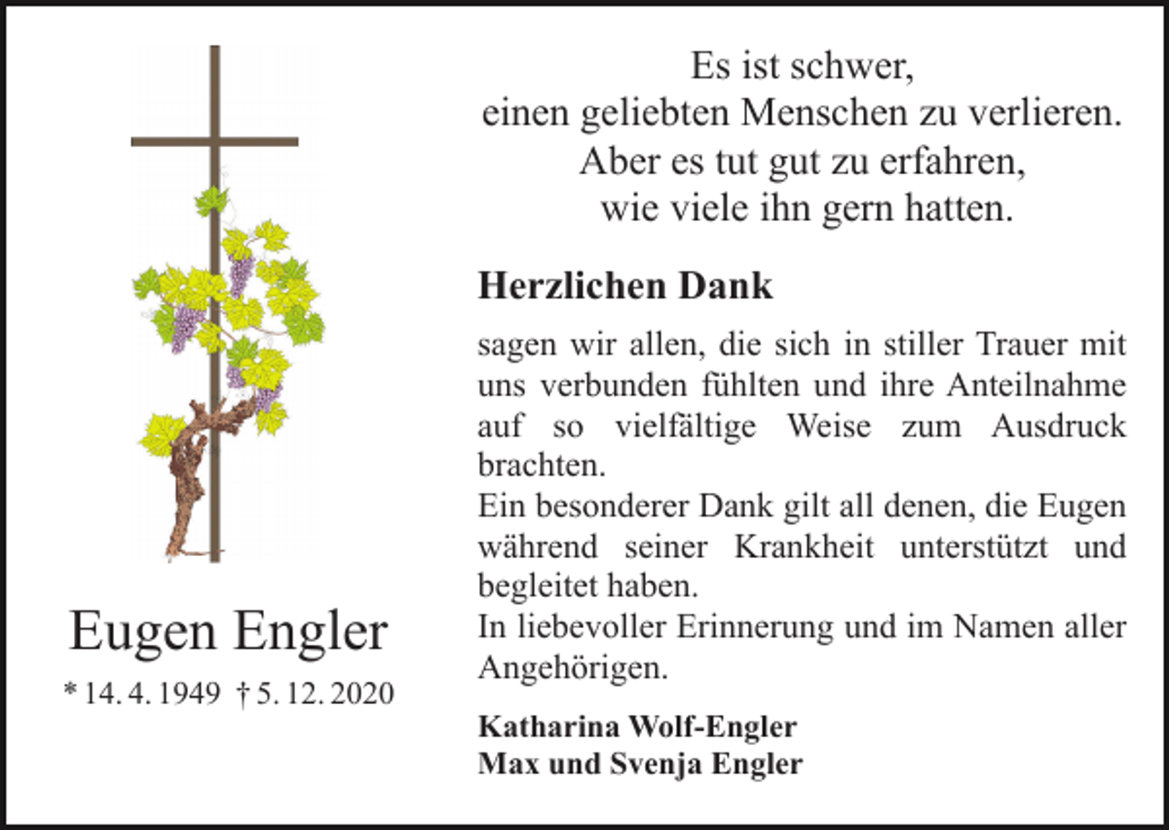 <p>Es ist schwer,<br />einen geliebten Menschen zu verlieren.<br />Aber es tut gut zu erfahren,<br />wie viele ihn gern hatten.<br />Herzlichen Dank</p><p>Eugen Engler<br />* 14. 4. 1949 † 5. 12. 2020</p><p>sagen wir allen, die sich in stiller Trauer mit<br />uns verbunden fühlten und ihre Anteilnahme<br />auf so vielfältige Weise zum Ausdruck<br />brachten.<br />Ein besonderer Dank gilt all denen, die Eugen<br />während seiner Krankheit unterstützt und<br />begleitet haben.<br />In liebevoller Erinnerung und im Namen aller<br />Angehörigen.<br />Katharina Wolf-Engler<br />Max und Svenja Engler</p>