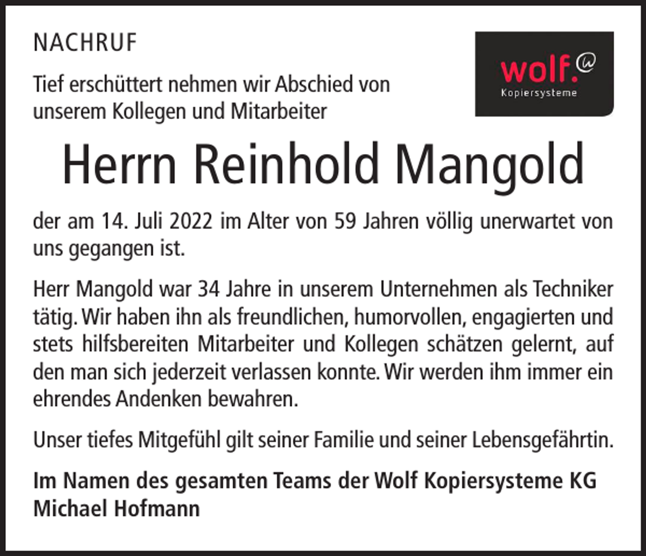 <p>NACHRUF<br />Tief erschüttert nehmen wir Abschied von<br />unserem Kollegen und Mitarbeiter</p><p>Herrn Reinhold Mangold<br />der am 14. Juli 2022 im Alter von 59 Jahren völlig unerwartet von<br />uns gegangen ist.<br />Herr Mangold war 34 Jahre in unserem Unternehmen als Techniker<br />tätig. Wir haben ihn als freundlichen, humorvollen, engagierten und<br />stets hilfsbereiten Mitarbeiter und Kollegen schätzen gelernt, auf<br />den man sich jederzeit verlassen konnte. Wir werden ihm immer ein<br />ehrendes Andenken bewahren.<br />Unser tiefes Mitgefühl gilt seiner Familie und seiner Lebensgefährtin.<br />Im Namen des gesamten Teams der Wolf Kopiersysteme KG<br />Michael Hofmann</p>